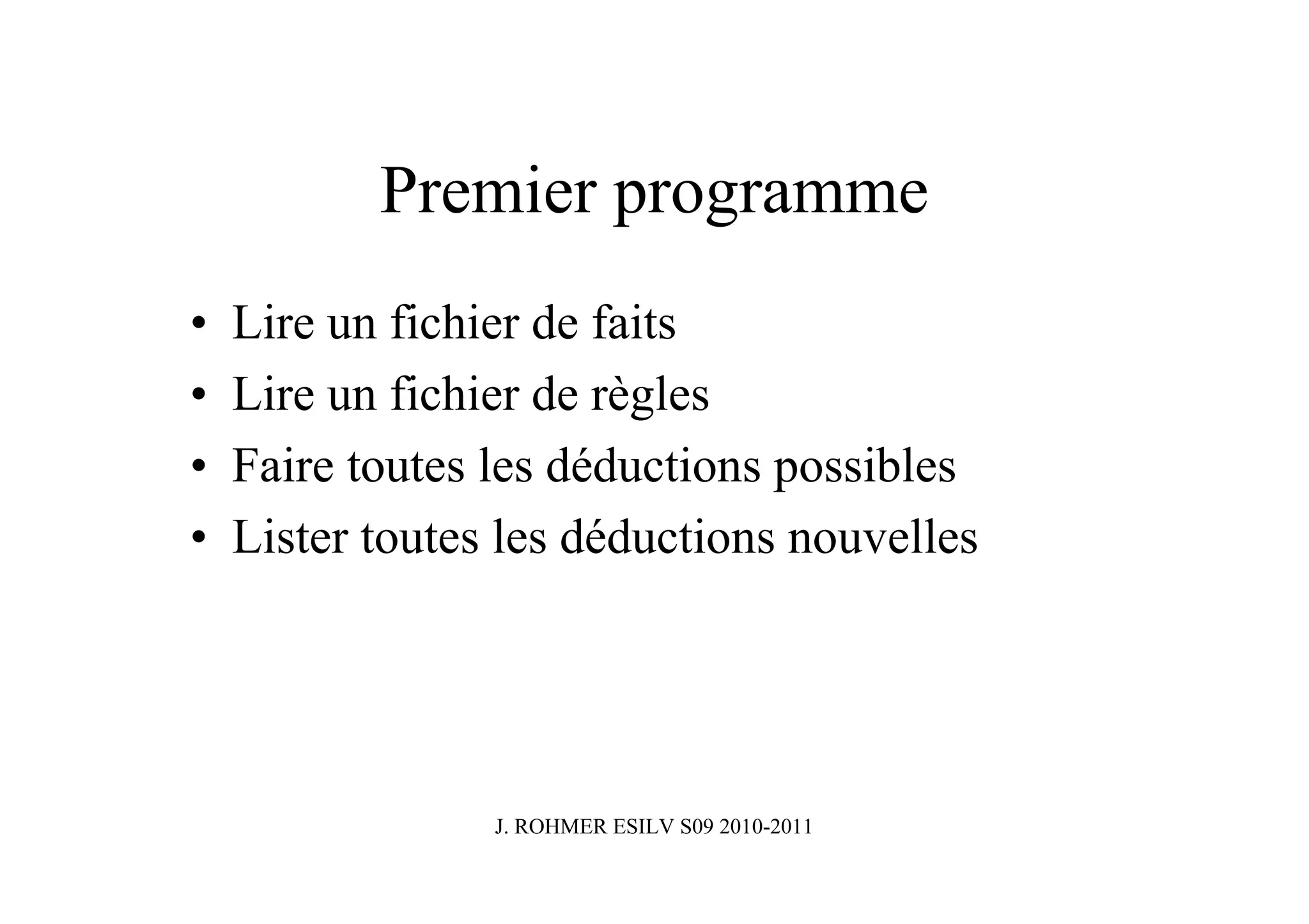 Premier programme
•   Lire un fichier de faits
•   Lire un fichier de règles
•   Faire toutes les déductions possibles
•   Lister toutes les déductions nouvelles




                 J. ROHMER ESILV S09 2010-2011
 
