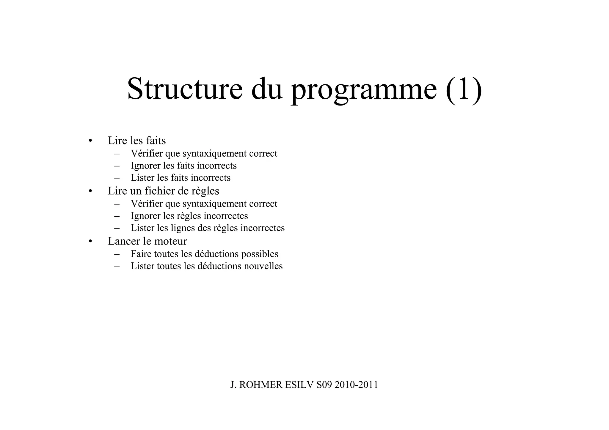 Structure du programme (1)
•   Lire les faits
     –   Vérifier que syntaxiquement correct
     –   Ignorer les faits incorrects
     –   Lister les faits incorrects
•   Lire un fichier de règles
     –   Vérifier que syntaxiquement correct
     –   Ignorer les règles incorrectes
     –   Lister les lignes des règles incorrectes
•   Lancer le moteur
     –   Faire toutes les déductions possibles
     –   Lister toutes les déductions nouvelles




                                  J. ROHMER ESILV S09 2010-2011
 