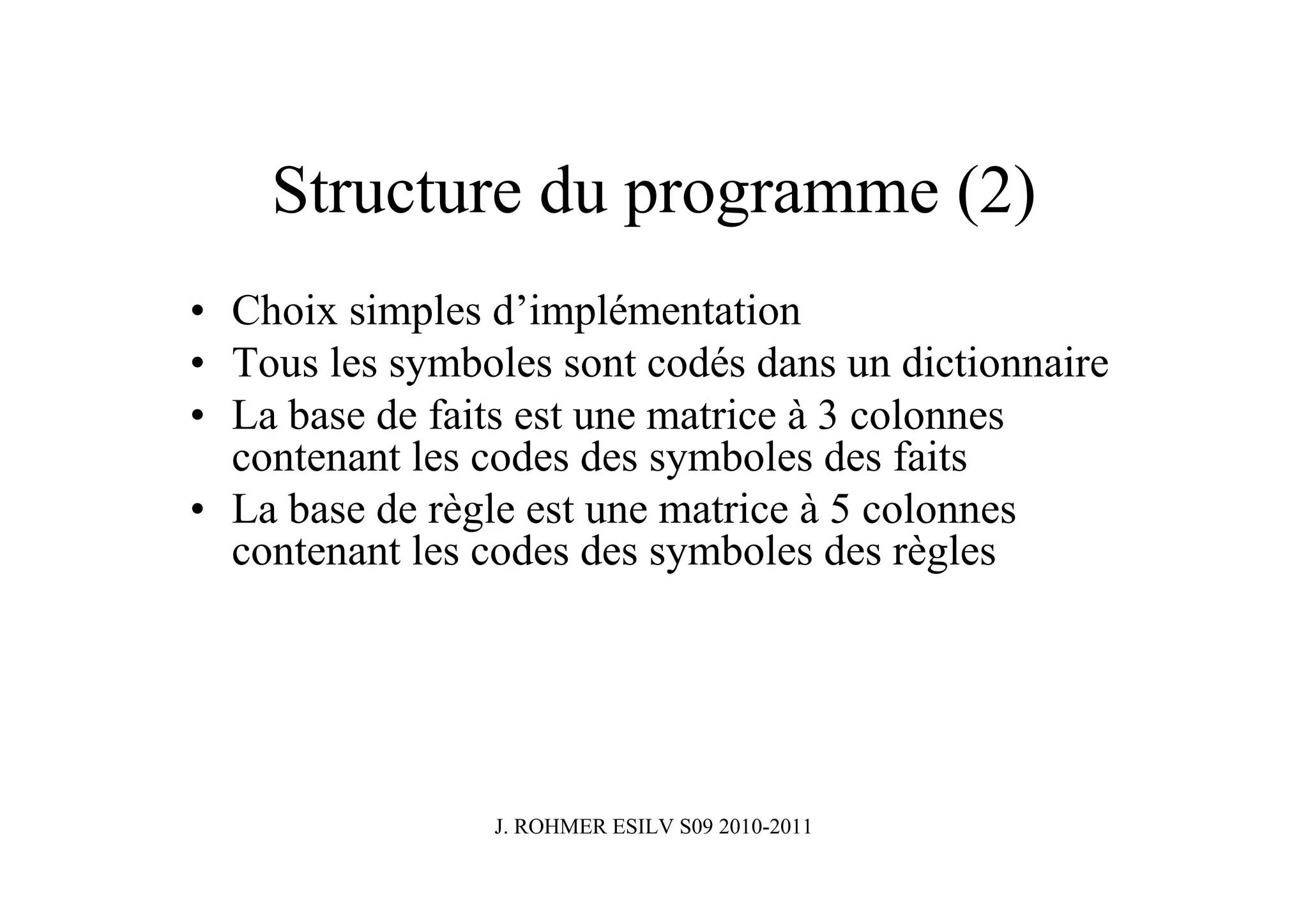 Structure du programme (2)
• Choix simples d’implémentation
• Tous les symboles sont codés dans un dictionnaire
• La base de faits est une matrice à 3 colonnes
  contenant les codes des symboles des faits
• La base de règle est une matrice à 5 colonnes
  contenant les codes des symboles des règles




                J. ROHMER ESILV S09 2010-2011
 