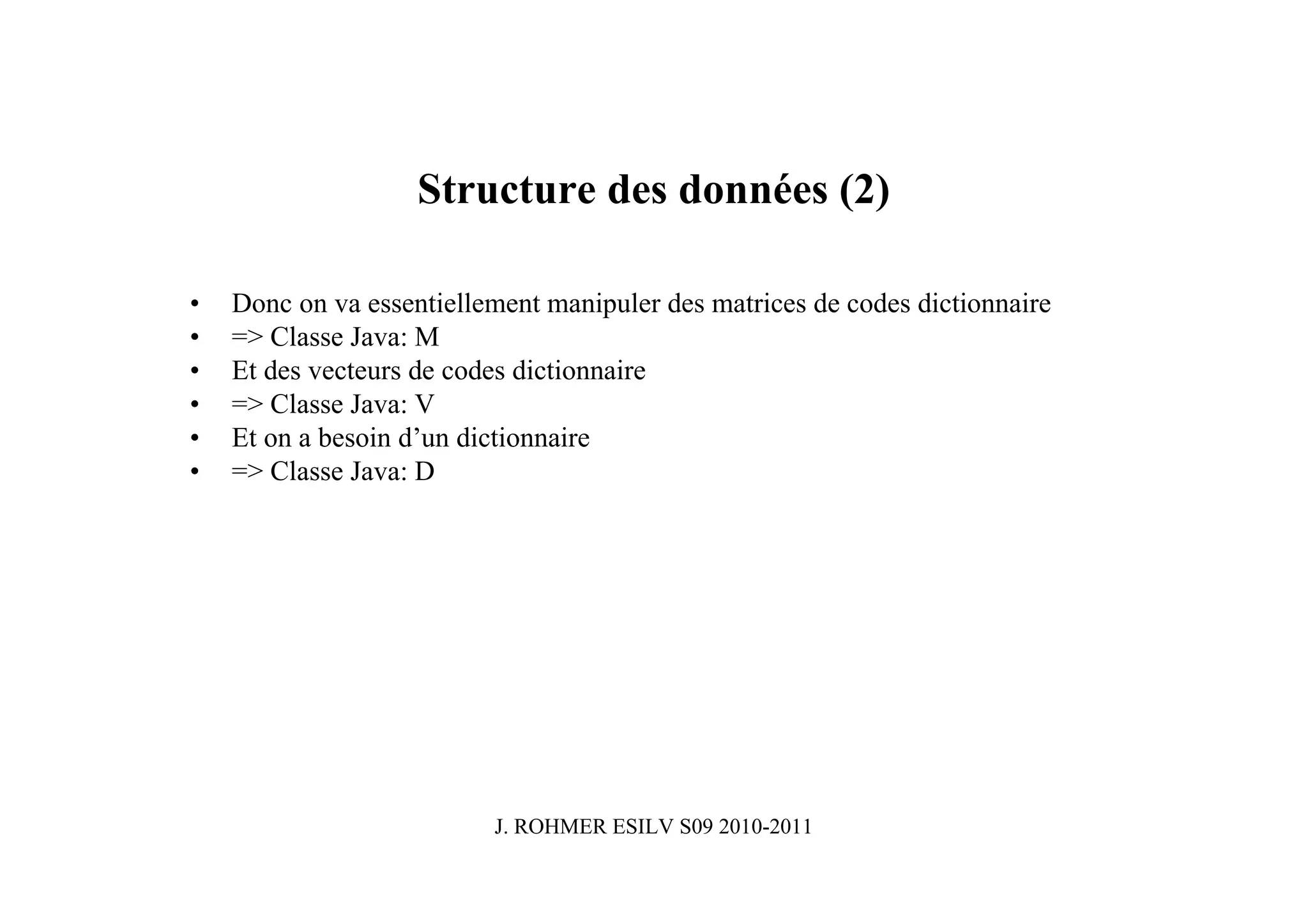 Structure des données (2)

•   Donc on va essentiellement manipuler des matrices de codes dictionnaire
•   => Classe Java: M
•   Et des vecteurs de codes dictionnaire
•   => Classe Java: V
•   Et on a besoin d’un dictionnaire
•   => Classe Java: D




                          J. ROHMER ESILV S09 2010-2011
 
