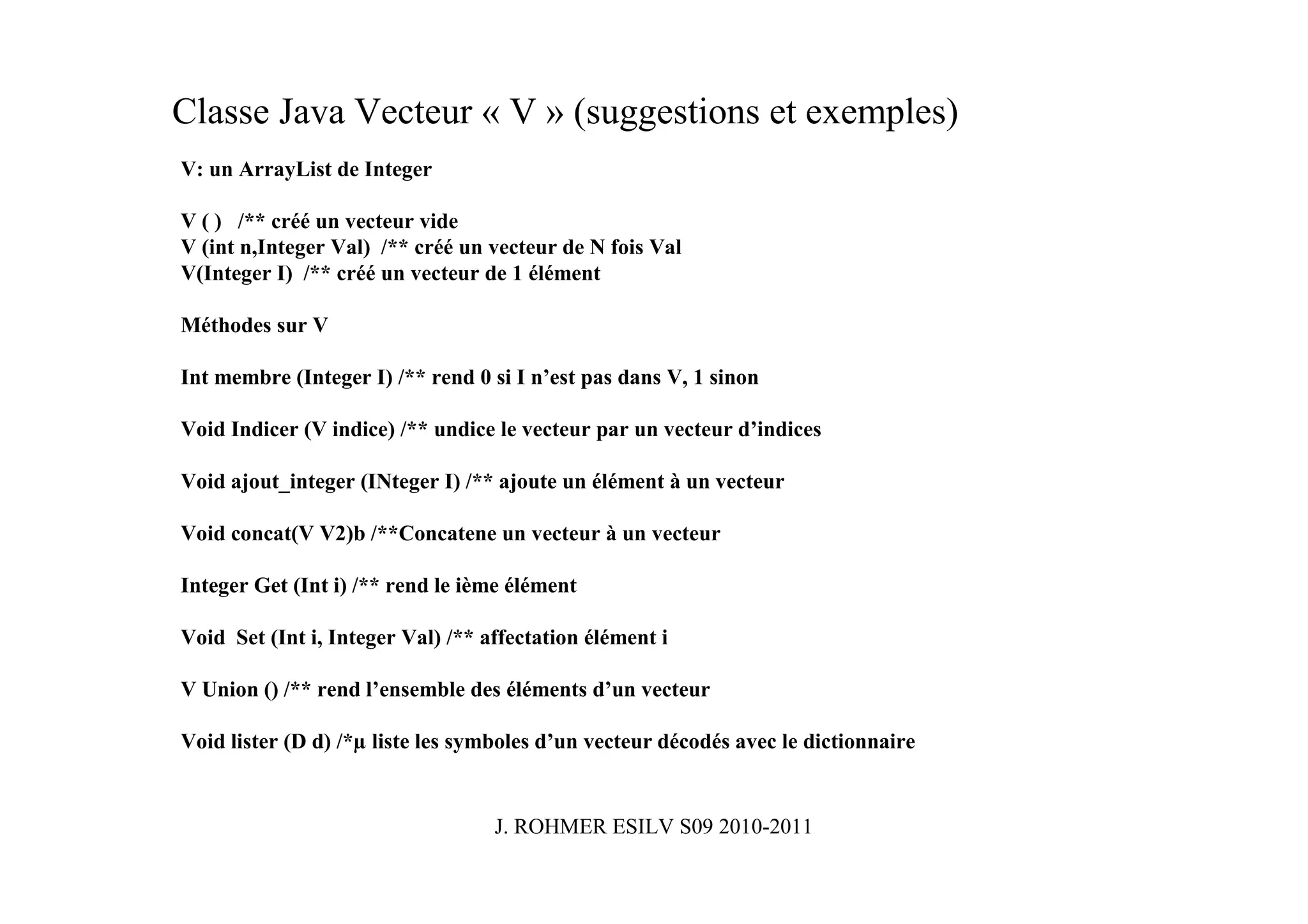 Classe Java Vecteur « V » (suggestions et exemples)
V: un ArrayList de Integer

V ( ) /** créé un vecteur vide
V (int n,Integer Val) /** créé un vecteur de N fois Val
V(Integer I) /** créé un vecteur de 1 élément

Méthodes sur V

Int membre (Integer I) /** rend 0 si I n’est pas dans V, 1 sinon

Void Indicer (V indice) /** undice le vecteur par un vecteur d’indices

Void ajout_integer (INteger I) /** ajoute un élément à un vecteur

Void concat(V V2)b /**Concatene un vecteur à un vecteur

Integer Get (Int i) /** rend le ième élément

Void Set (Int i, Integer Val) /** affectation élément i

V Union () /** rend l’ensemble des éléments d’un vecteur

Void lister (D d) /*µ liste les symboles d’un vecteur décodés avec le dictionnaire


                                   J. ROHMER ESILV S09 2010-2011
 