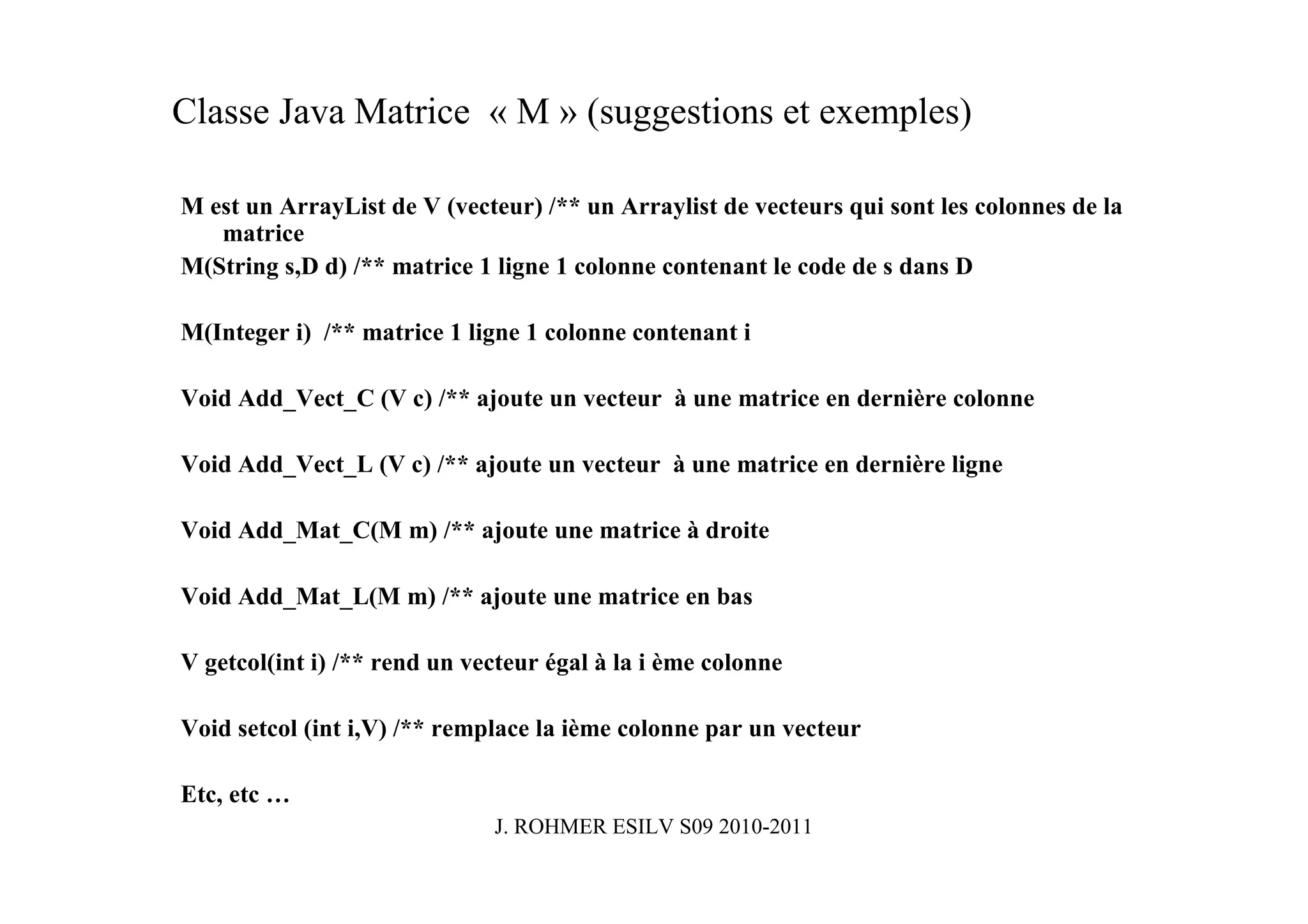 Classe Java Matrice « M » (suggestions et exemples)

M est un ArrayList de V (vecteur) /** un Arraylist de vecteurs qui sont les colonnes de la
   matrice
M(String s,D d) /** matrice 1 ligne 1 colonne contenant le code de s dans D

M(Integer i) /** matrice 1 ligne 1 colonne contenant i

Void Add_Vect_C (V c) /** ajoute un vecteur à une matrice en dernière colonne

Void Add_Vect_L (V c) /** ajoute un vecteur à une matrice en dernière ligne

Void Add_Mat_C(M m) /** ajoute une matrice à droite

Void Add_Mat_L(M m) /** ajoute une matrice en bas

V getcol(int i) /** rend un vecteur égal à la i ème colonne

Void setcol (int i,V) /** remplace la ième colonne par un vecteur

Etc, etc …
                              J. ROHMER ESILV S09 2010-2011
 