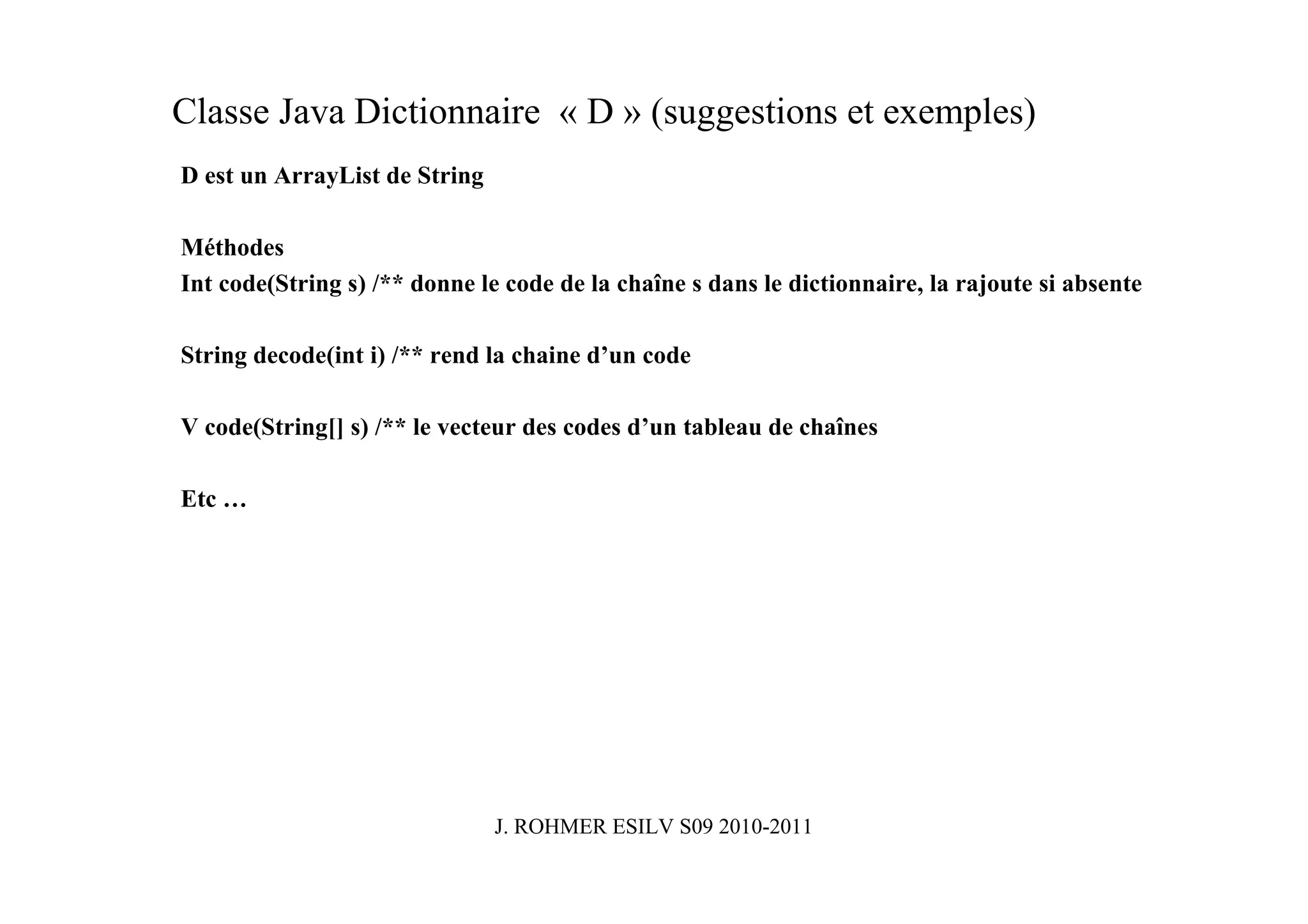 Classe Java Dictionnaire « D » (suggestions et exemples)
D est un ArrayList de String

Méthodes
Int code(String s) /** donne le code de la chaîne s dans le dictionnaire, la rajoute si absente

String decode(int i) /** rend la chaine d’un code

V code(String[] s) /** le vecteur des codes d’un tableau de chaînes

Etc …




                               J. ROHMER ESILV S09 2010-2011
 