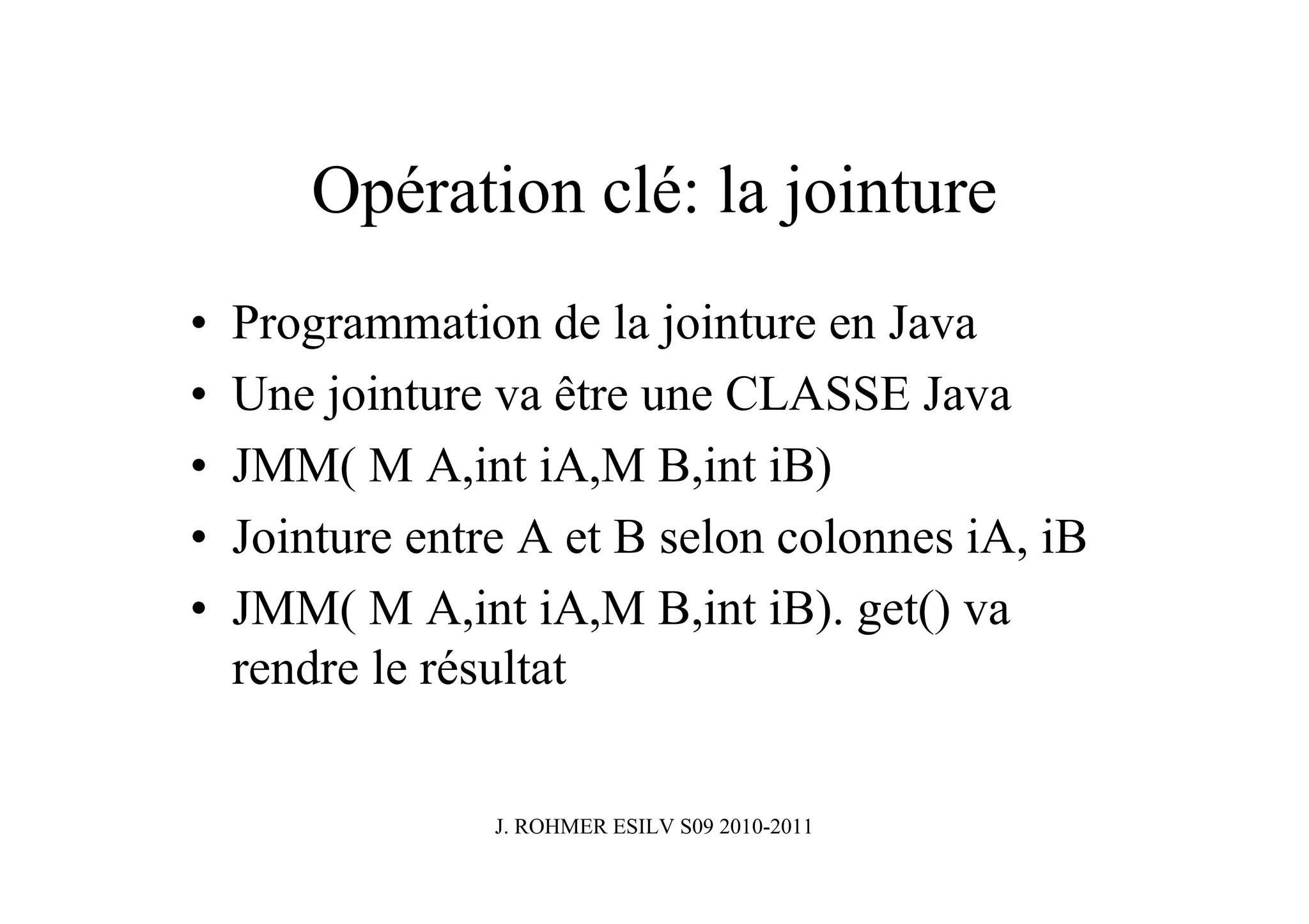 Opération clé: la jointure
•   Programmation de la jointure en Java
•   Une jointure va être une CLASSE Java
•   JMM( M A,int iA,M B,int iB)
•   Jointure entre A et B selon colonnes iA, iB
•   JMM( M A,int iA,M B,int iB). get() va
    rendre le résultat


                 J. ROHMER ESILV S09 2010-2011
 