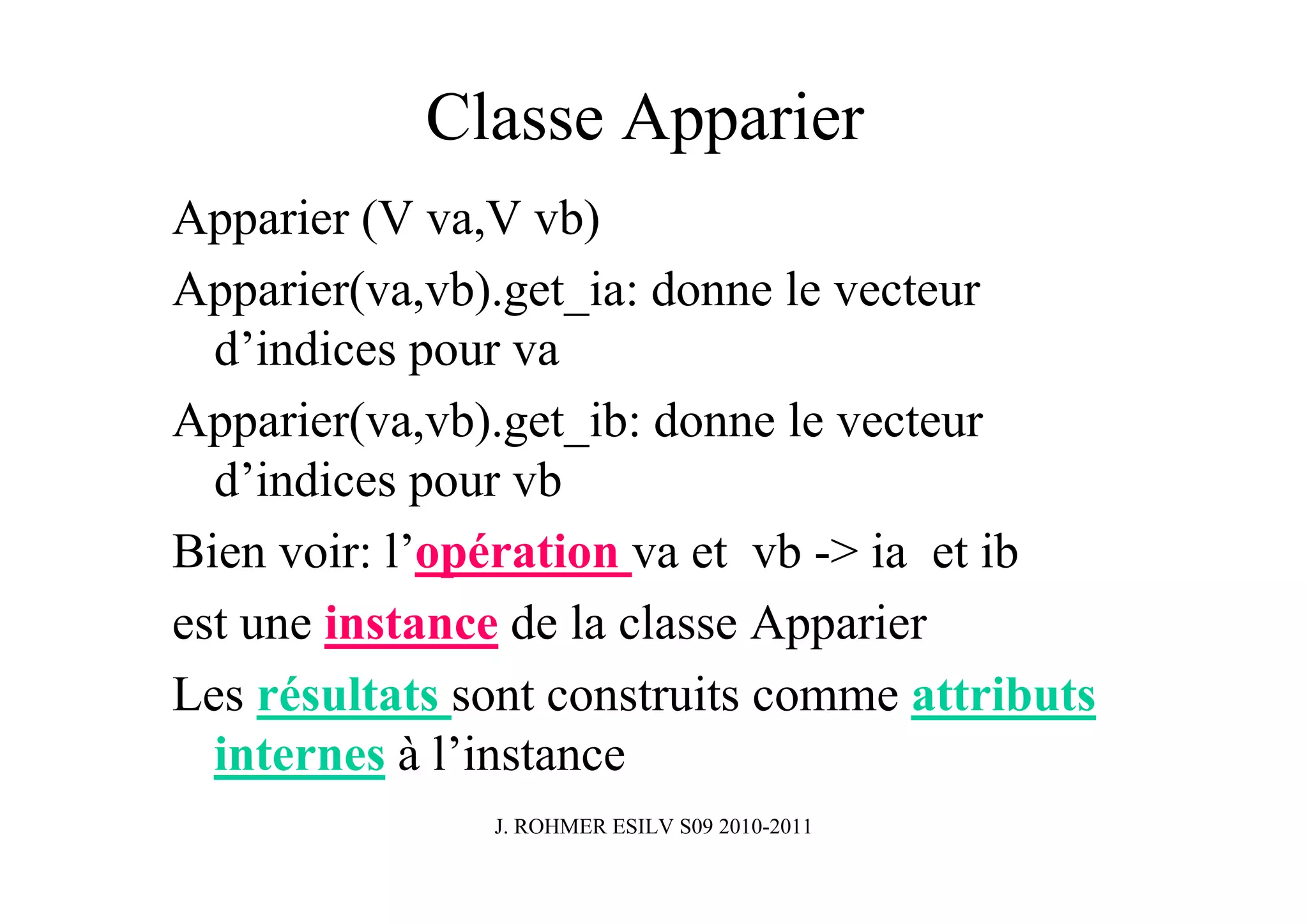 Classe Apparier
Apparier (V va,V vb)
Apparier(va,vb).get_ia: donne le vecteur
  d’indices pour va
Apparier(va,vb).get_ib: donne le vecteur
  d’indices pour vb
Bien voir: l’opération va et vb -> ia et ib
est une instance de la classe Apparier
Les résultats sont construits comme attributs
  internes à l’instance
               J. ROHMER ESILV S09 2010-2011
 