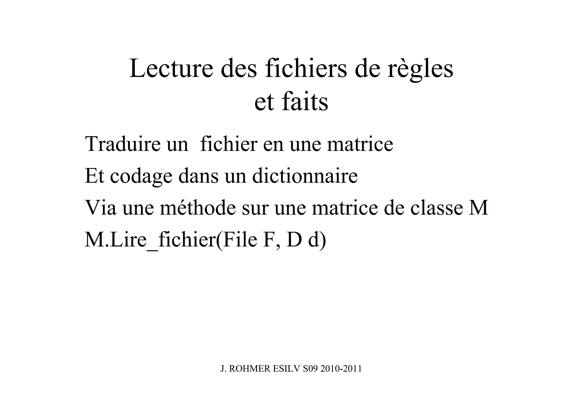 Lecture des fichiers de règles
               et faits
Traduire un fichier en une matrice
Et codage dans un dictionnaire
Via une méthode sur une matrice de classe M
M.Lire_fichier(File F, D d)




              J. ROHMER ESILV S09 2010-2011
 