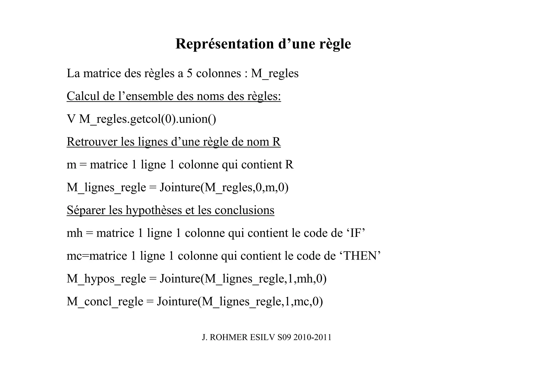 Représentation d’une règle
La matrice des règles a 5 colonnes : M_regles
Calcul de l’ensemble des noms des règles:
V M_regles.getcol(0).union()
Retrouver les lignes d’une règle de nom R
m = matrice 1 ligne 1 colonne qui contient R
M_lignes_regle = Jointure(M_regles,0,m,0)
Séparer les hypothèses et les conclusions
mh = matrice 1 ligne 1 colonne qui contient le code de ‘IF’
mc=matrice 1 ligne 1 colonne qui contient le code de ‘THEN’
M_hypos_regle = Jointure(M_lignes_regle,1,mh,0)
M_concl_regle = Jointure(M_lignes_regle,1,mc,0)

                          J. ROHMER ESILV S09 2010-2011
 