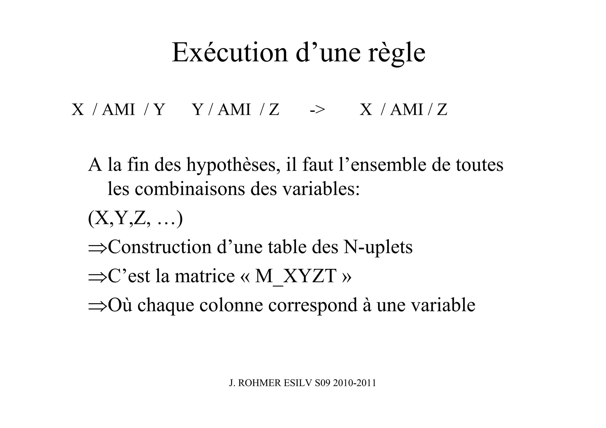 Exécution d’une règle
X / AMI / Y    Y / AMI / Z        ->        X / AMI / Z


 A la fin des hypothèses, il faut l’ensemble de toutes
   les combinaisons des variables:
 (X,Y,Z, …)
 ⇒Construction d’une table des N-uplets
 ⇒C’est la matrice « M_XYZT »
 ⇒Où chaque colonne correspond à une variable


                   J. ROHMER ESILV S09 2010-2011
 