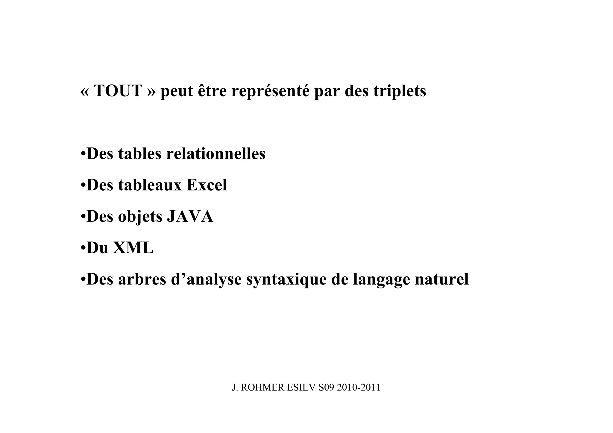 « TOUT » peut être représenté par des triplets


•Des tables relationnelles
•Des tableaux Excel
•Des objets JAVA
•Du XML
•Des arbres d’analyse syntaxique de langage naturel




                      J. ROHMER ESILV S09 2010-2011
 