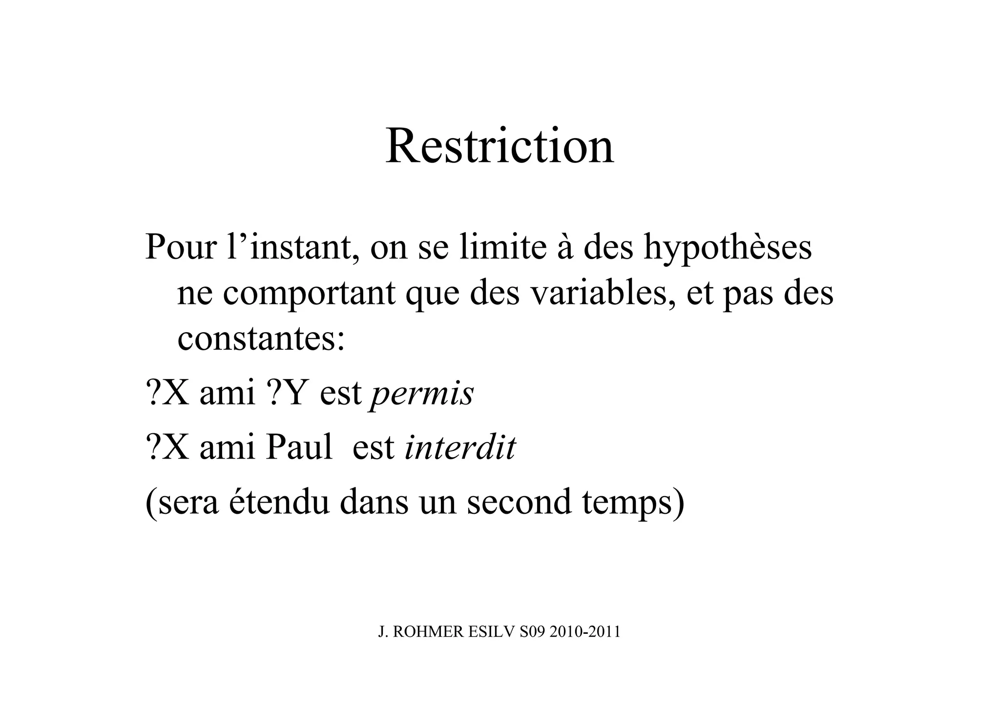 Restriction
Pour l’instant, on se limite à des hypothèses
  ne comportant que des variables, et pas des
  constantes:
?X ami ?Y est permis
?X ami Paul est interdit
(sera étendu dans un second temps)


               J. ROHMER ESILV S09 2010-2011
 