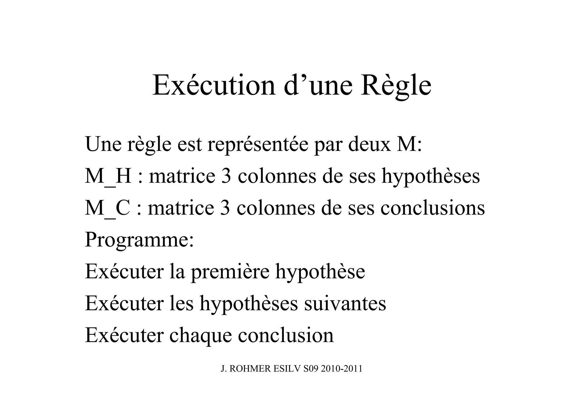 Exécution d’une Règle
Une règle est représentée par deux M:
M_H : matrice 3 colonnes de ses hypothèses
M_C : matrice 3 colonnes de ses conclusions
Programme:
Exécuter la première hypothèse
Exécuter les hypothèses suivantes
Exécuter chaque conclusion
              J. ROHMER ESILV S09 2010-2011
 