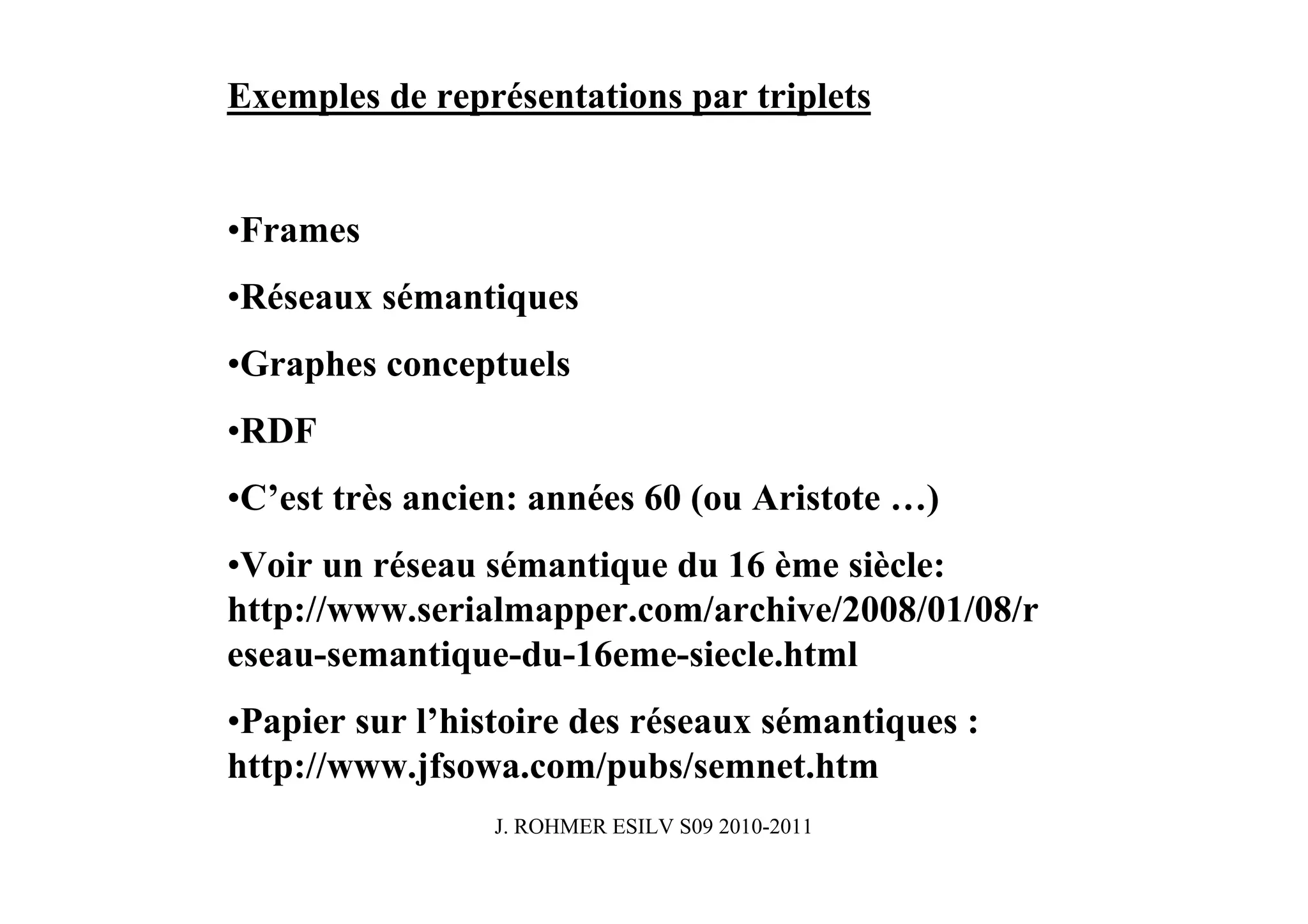 Exemples de représentations par triplets


•Frames
•Réseaux sémantiques
•Graphes conceptuels
•RDF
•C’est très ancien: années 60 (ou Aristote …)
•Voir un réseau sémantique du 16 ème siècle:
http://www.serialmapper.com/archive/2008/01/08/r
eseau-semantique-du-16eme-siecle.html
•Papier sur l’histoire des réseaux sémantiques :
http://www.jfsowa.com/pubs/semnet.htm
                 J. ROHMER ESILV S09 2010-2011
 