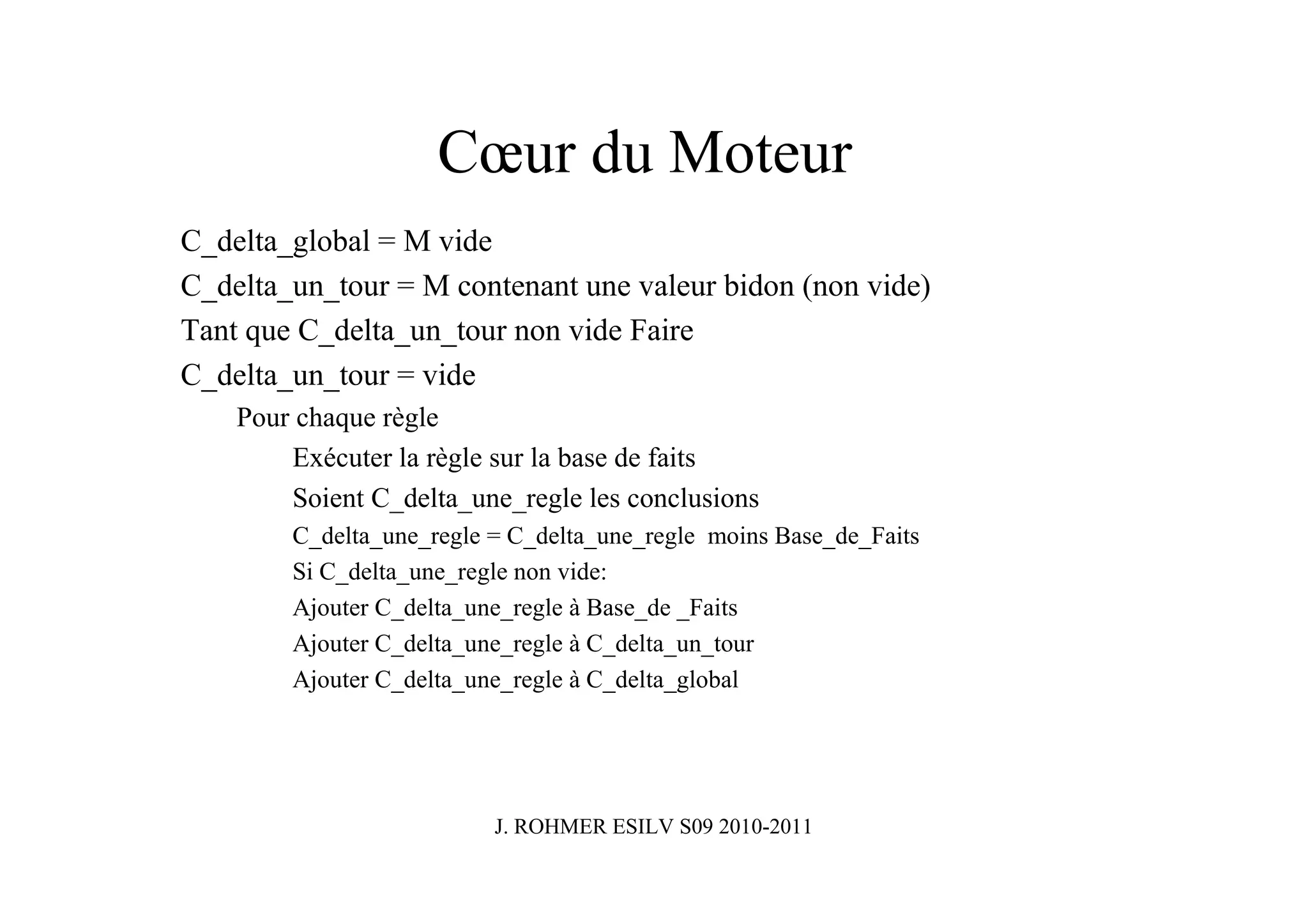Cœur du Moteur
C_delta_global = M vide
C_delta_un_tour = M contenant une valeur bidon (non vide)
Tant que C_delta_un_tour non vide Faire
C_delta_un_tour = vide
    Pour chaque règle
        Exécuter la règle sur la base de faits
        Soient C_delta_une_regle les conclusions
        C_delta_une_regle = C_delta_une_regle moins Base_de_Faits
        Si C_delta_une_regle non vide:
        Ajouter C_delta_une_regle à Base_de _Faits
        Ajouter C_delta_une_regle à C_delta_un_tour
        Ajouter C_delta_une_regle à C_delta_global




                          J. ROHMER ESILV S09 2010-2011
 