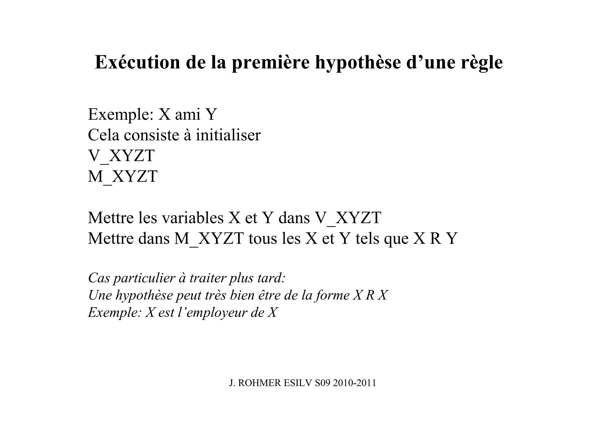 Exécution de la première hypothèse d’une règle

Exemple: X ami Y
Cela consiste à initialiser
V_XYZT
M_XYZT

Mettre les variables X et Y dans V_XYZT
Mettre dans M_XYZT tous les X et Y tels que X R Y

Cas particulier à traiter plus tard:
Une hypothèse peut très bien être de la forme X R X
Exemple: X est l’employeur de X



                        J. ROHMER ESILV S09 2010-2011
 