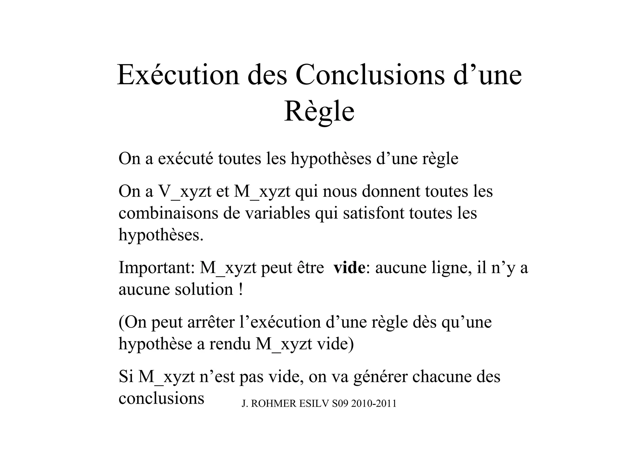 Exécution des Conclusions d’une
             Règle
On a exécuté toutes les hypothèses d’une règle
On a V_xyzt et M_xyzt qui nous donnent toutes les
combinaisons de variables qui satisfont toutes les
hypothèses.
Important: M_xyzt peut être vide: aucune ligne, il n’y a
aucune solution !
(On peut arrêter l’exécution d’une règle dès qu’une
hypothèse a rendu M_xyzt vide)
Si M_xyzt n’est pas vide, on va générer chacune des
conclusions     J. ROHMER ESILV S09 2010-2011
 