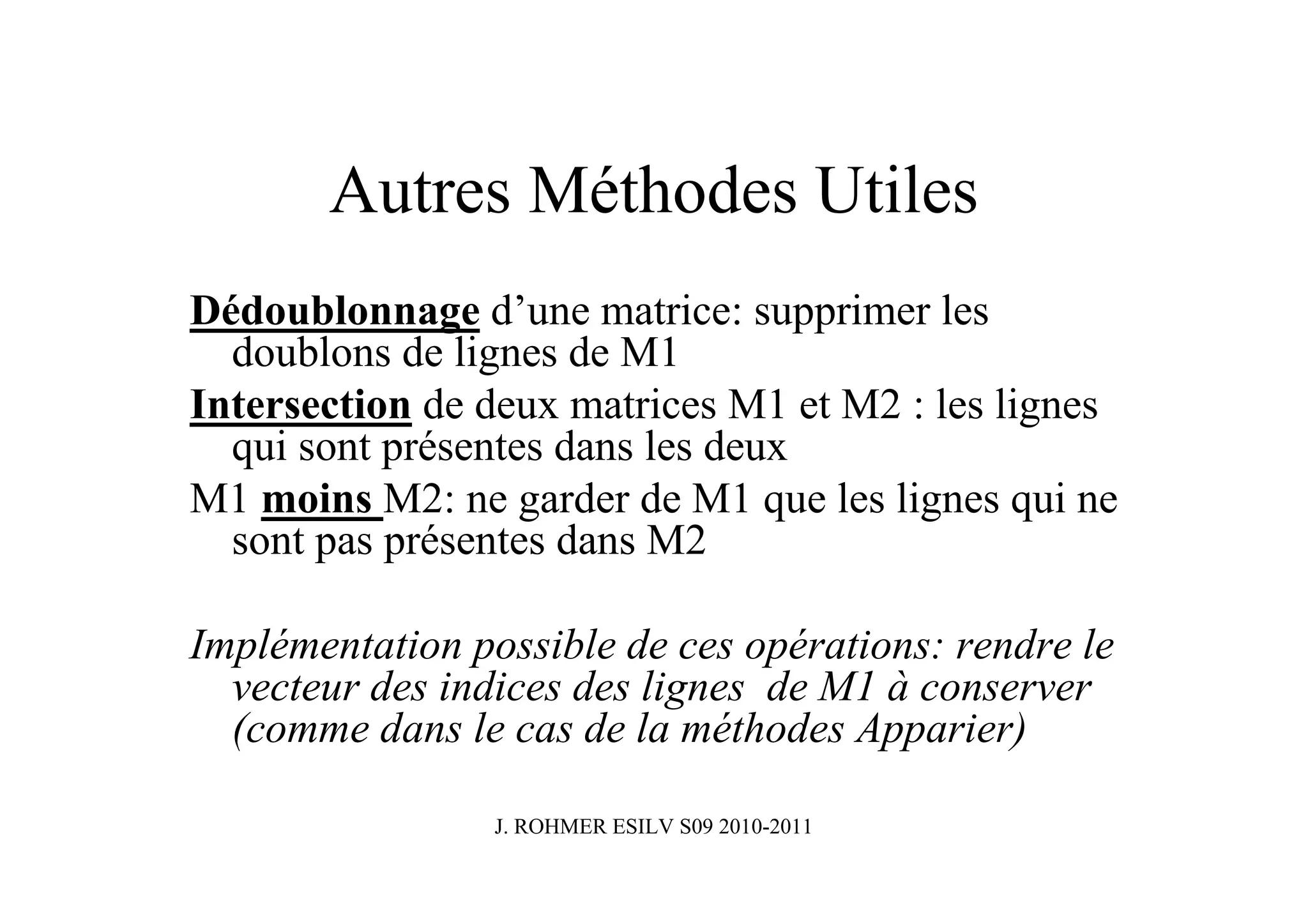 Autres Méthodes Utiles
Dédoublonnage d’une matrice: supprimer les
  doublons de lignes de M1
Intersection de deux matrices M1 et M2 : les lignes
  qui sont présentes dans les deux
M1 moins M2: ne garder de M1 que les lignes qui ne
  sont pas présentes dans M2

Implémentation possible de ces opérations: rendre le
  vecteur des indices des lignes de M1 à conserver
  (comme dans le cas de la méthodes Apparier)

                 J. ROHMER ESILV S09 2010-2011
 