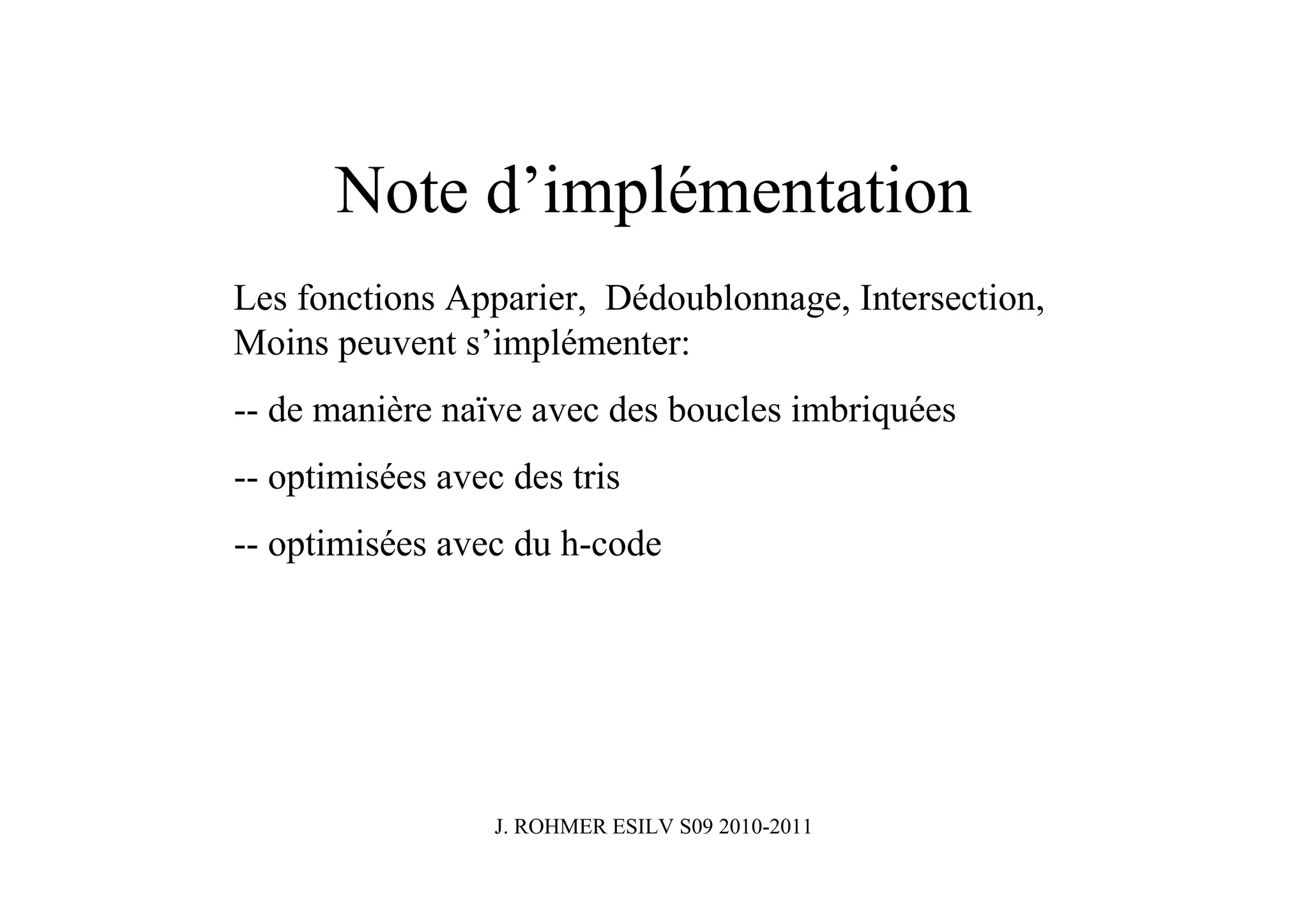 Note d’implémentation
Les fonctions Apparier, Dédoublonnage, Intersection,
Moins peuvent s’implémenter:
-- de manière naïve avec des boucles imbriquées
-- optimisées avec des tris
-- optimisées avec du h-code




                  J. ROHMER ESILV S09 2010-2011
 