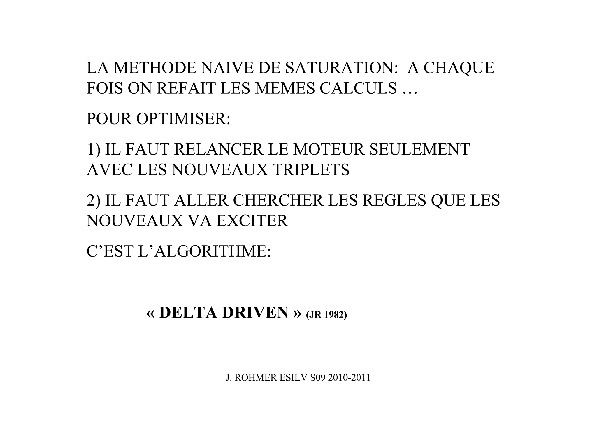 LA METHODE NAIVE DE SATURATION: A CHAQUE
FOIS ON REFAIT LES MEMES CALCULS …
POUR OPTIMISER:
1) IL FAUT RELANCER LE MOTEUR SEULEMENT
AVEC LES NOUVEAUX TRIPLETS
2) IL FAUT ALLER CHERCHER LES REGLES QUE LES
NOUVEAUX VA EXCITER
C’EST L’ALGORITHME:


      « DELTA DRIVEN » (JR 1982)


                J. ROHMER ESILV S09 2010-2011
 