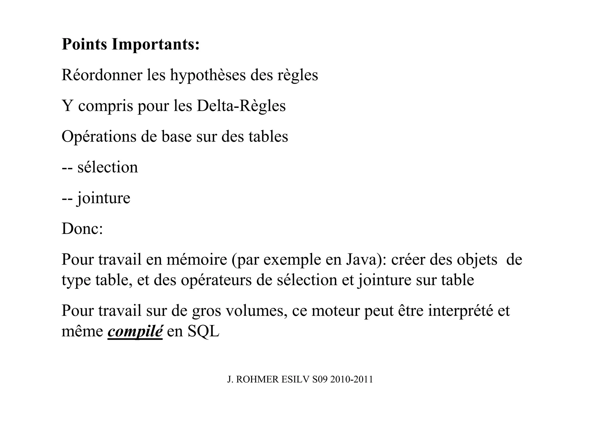 Points Importants:
Réordonner les hypothèses des règles
Y compris pour les Delta-Règles
Opérations de base sur des tables
-- sélection
-- jointure
Donc:
Pour travail en mémoire (par exemple en Java): créer des objets de
type table, et des opérateurs de sélection et jointure sur table
Pour travail sur de gros volumes, ce moteur peut être interprété et
même compilé en SQL

                        J. ROHMER ESILV S09 2010-2011
 
