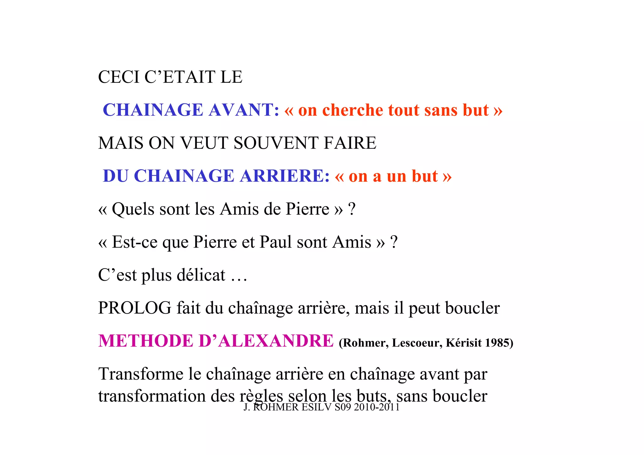 CECI C’ETAIT LE
CHAINAGE AVANT: « on cherche tout sans but »
MAIS ON VEUT SOUVENT FAIRE
DU CHAINAGE ARRIERE: « on a un but »
« Quels sont les Amis de Pierre » ?
« Est-ce que Pierre et Paul sont Amis » ?
C’est plus délicat …
PROLOG fait du chaînage arrière, mais il peut boucler
METHODE D’ALEXANDRE (Rohmer, Lescoeur, Kérisit 1985)
Transforme le chaînage arrière en chaînage avant par
transformation des règles selon les 2010-2011
                    J. ROHMER ESILV S09
                                        buts, sans boucler
 