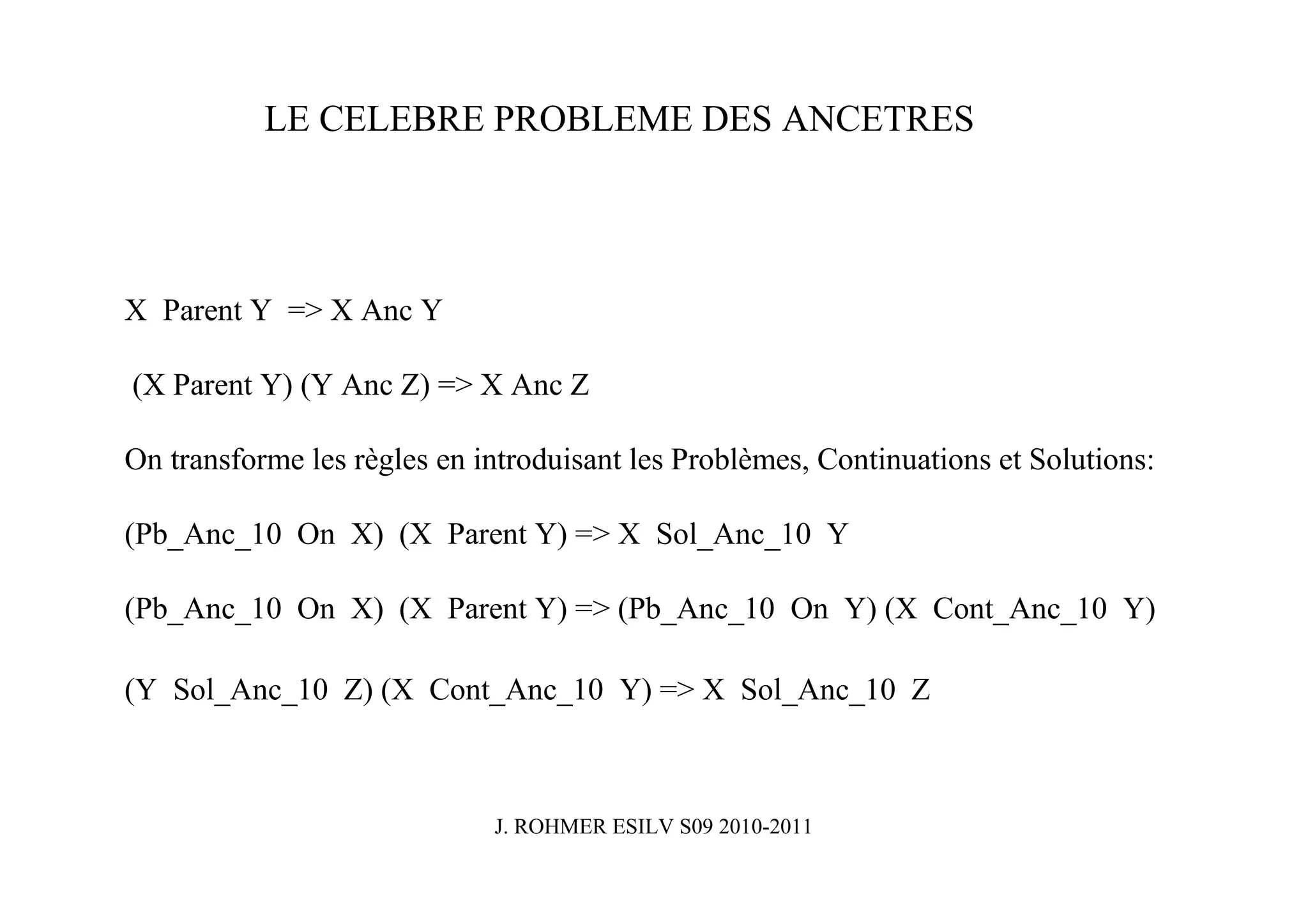 LE CELEBRE PROBLEME DES ANCETRES




X Parent Y => X Anc Y

(X Parent Y) (Y Anc Z) => X Anc Z

On transforme les règles en introduisant les Problèmes, Continuations et Solutions:

(Pb_Anc_10 On X) (X Parent Y) => X Sol_Anc_10 Y

(Pb_Anc_10 On X) (X Parent Y) => (Pb_Anc_10 On Y) (X Cont_Anc_10 Y)

(Y Sol_Anc_10 Z) (X Cont_Anc_10 Y) => X Sol_Anc_10 Z



                             J. ROHMER ESILV S09 2010-2011
 