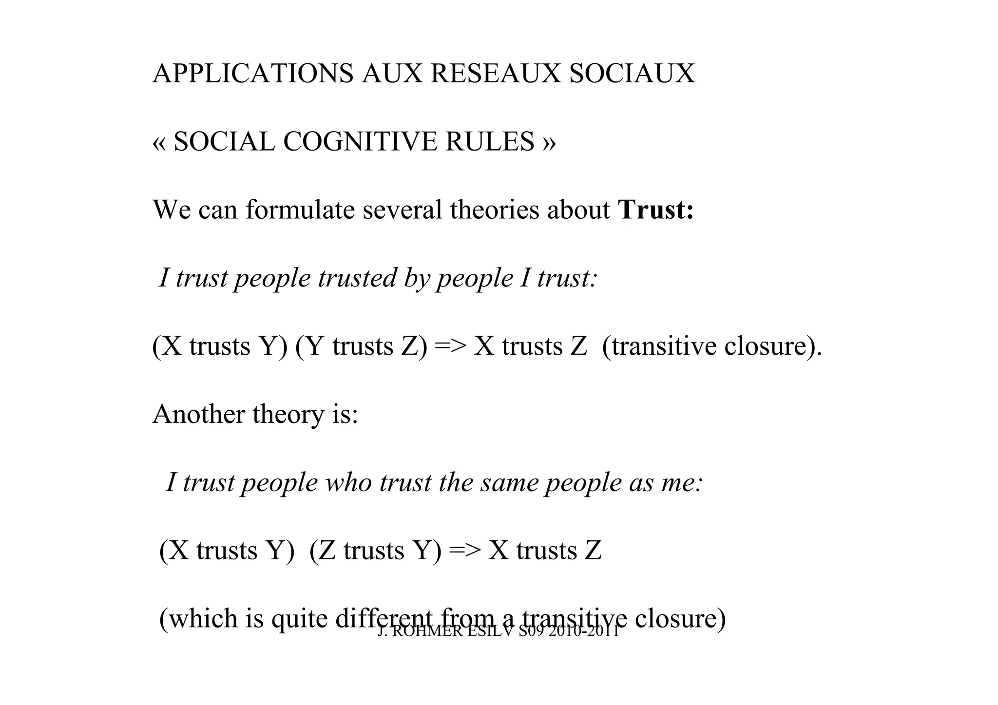 APPLICATIONS AUX RESEAUX SOCIAUX

« SOCIAL COGNITIVE RULES »

We can formulate several theories about Trust:

I trust people trusted by people I trust:

(X trusts Y) (Y trusts Z) => X trusts Z (transitive closure).

Another theory is:

 I trust people who trust the same people as me:

(X trusts Y) (Z trusts Y) => X trusts Z

(which is quite different from a S09 2010-2011 closure)
                    J. ROHMER ESILV
                                    transitive
 