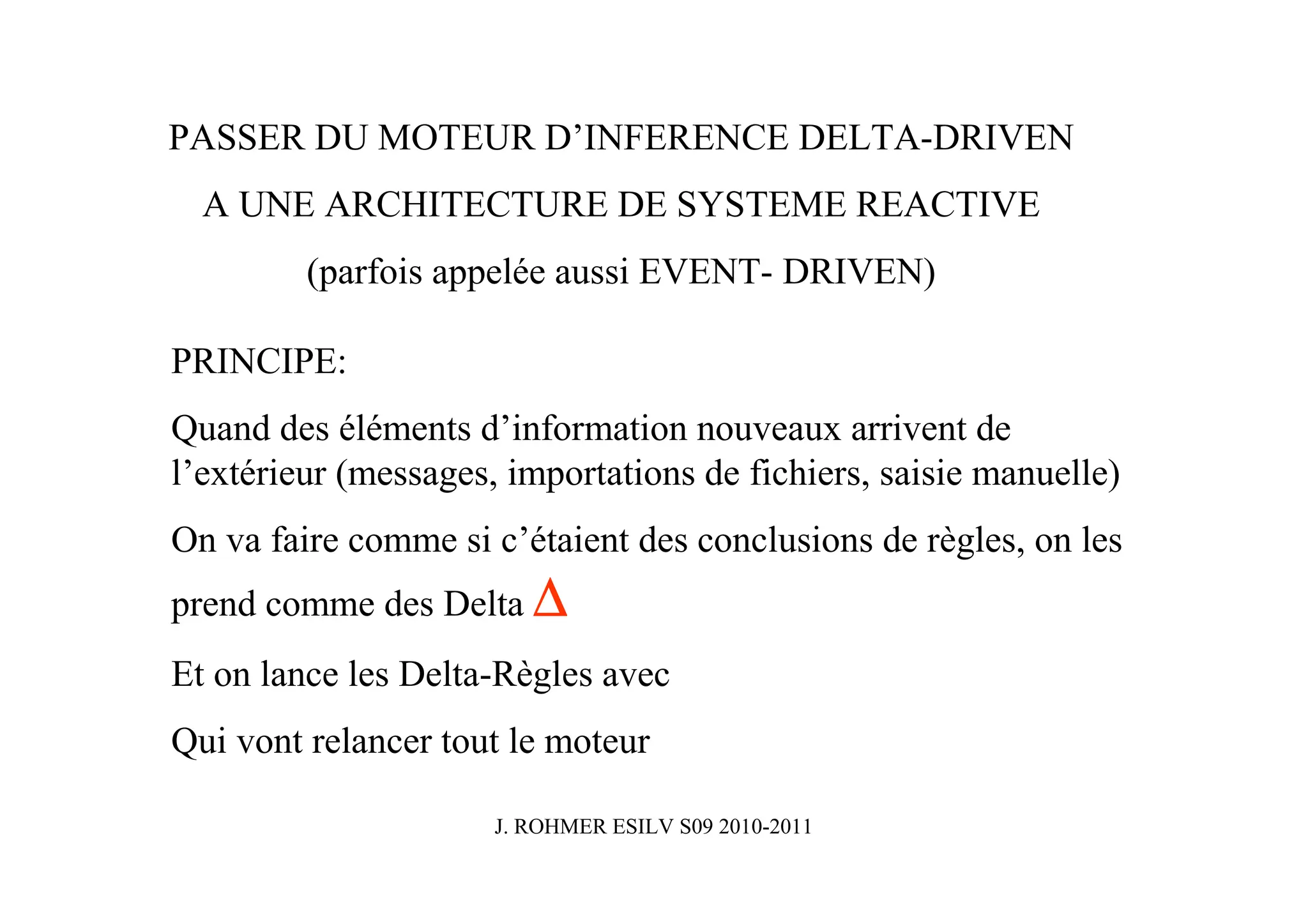 PASSER DU MOTEUR D’INFERENCE DELTA-DRIVEN
  A UNE ARCHITECTURE DE SYSTEME REACTIVE
         (parfois appelée aussi EVENT- DRIVEN)

PRINCIPE:
Quand des éléments d’information nouveaux arrivent de
l’extérieur (messages, importations de fichiers, saisie manuelle)
On va faire comme si c’étaient des conclusions de règles, on les
prend comme des Delta ∆
Et on lance les Delta-Règles avec
Qui vont relancer tout le moteur

                      J. ROHMER ESILV S09 2010-2011
 