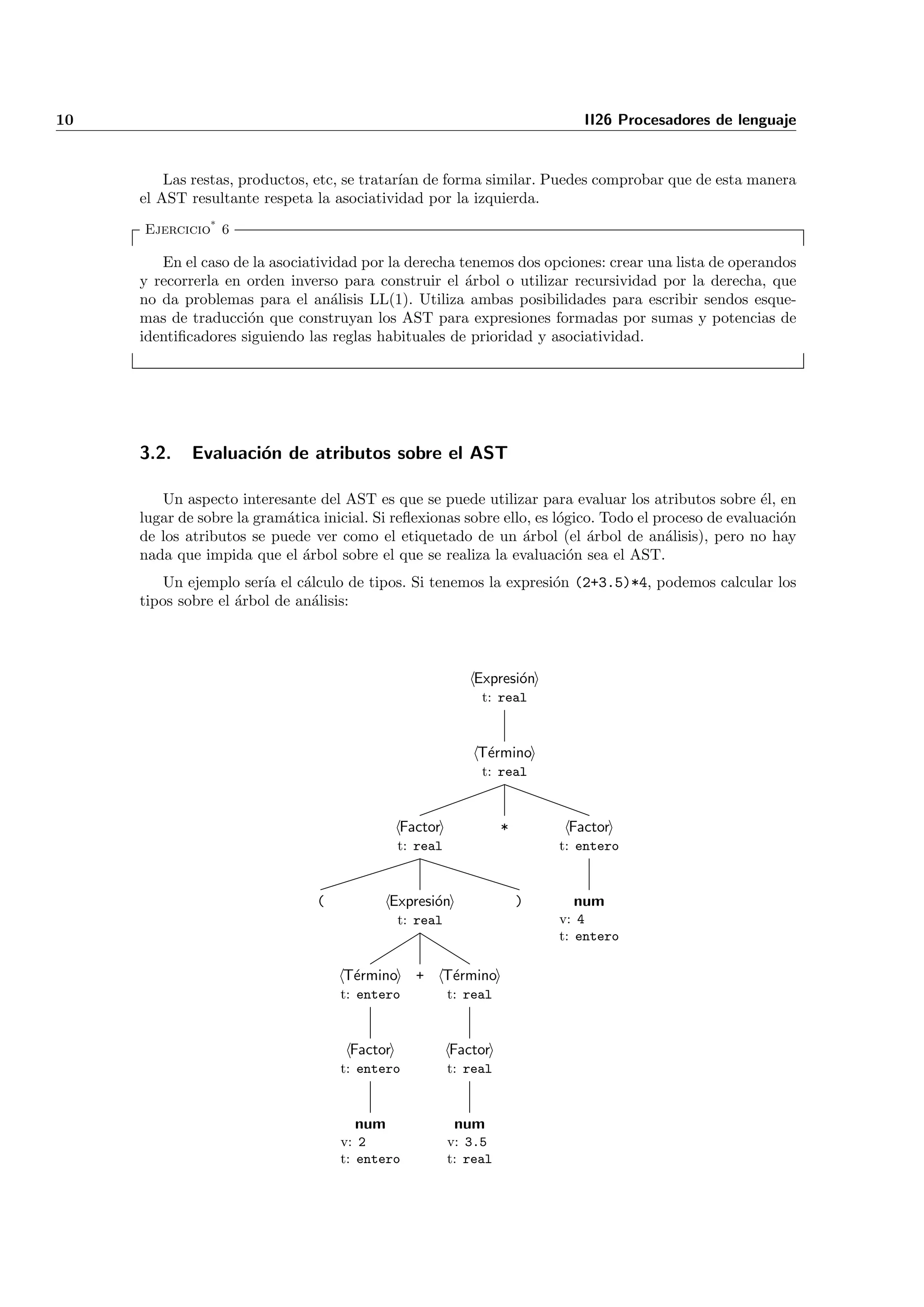 10                                                                           II26 Procesadores de lenguaje


         Las restas, productos, etc, se tratar´ de forma similar. Puedes comprobar que de esta manera
                                              ıan
     el AST resultante respeta la asociatividad por la izquierda.
     Ejercicio* 6

        En el caso de la asociatividad por la derecha tenemos dos opciones: crear una lista de operandos
     y recorrerla en orden inverso para construir el ´rbol o utilizar recursividad por la derecha, que
                                                       a
     no da problemas para el an´lisis LL(1). Utiliza ambas posibilidades para escribir sendos esque-
                                   a
     mas de traducci´n que construyan los AST para expresiones formadas por sumas y potencias de
                     o
     identiﬁcadores siguiendo las reglas habituales de prioridad y asociatividad.




     3.2.    Evaluaci´n de atributos sobre el AST
                     o

        Un aspecto interesante del AST es que se puede utilizar para evaluar los atributos sobre ´l, ene
     lugar de sobre la gram´tica inicial. Si reﬂexionas sobre ello, es l´gico. Todo el proceso de evaluaci´n
                           a                                            o                                 o
     de los atributos se puede ver como el etiquetado de un ´rbol (el ´rbol de an´lisis), pero no hay
                                                                 a          a            a
     nada que impida que el ´rbol sobre el que se realiza la evaluaci´n sea el AST.
                             a                                            o
         Un ejemplo ser´ el c´lculo de tipos. Si tenemos la expresi´n (2+3.5)*4, podemos calcular los
                        ıa    a                                    o
     tipos sobre el ´rbol de an´lisis:
                    a          a




                                                            Expresi´n
                                                                   o
                                                             t: real



                                                            T´rmino
                                                             e
                                                             t: real



                                              Factor              *        Factor
                                              t: real                     t: entero



                                (           Expresi´n
                                                   o                  )     num
                                              t: real                     v: 4
                                                                          t: entero

                                    T´rmino
                                     e          +      T´rmino
                                                        e
                                    t: entero           t: real



                                     Factor             Factor
                                    t: entero           t: real



                                      num                num
                                    v: 2                v: 3.5
                                    t: entero           t: real
 