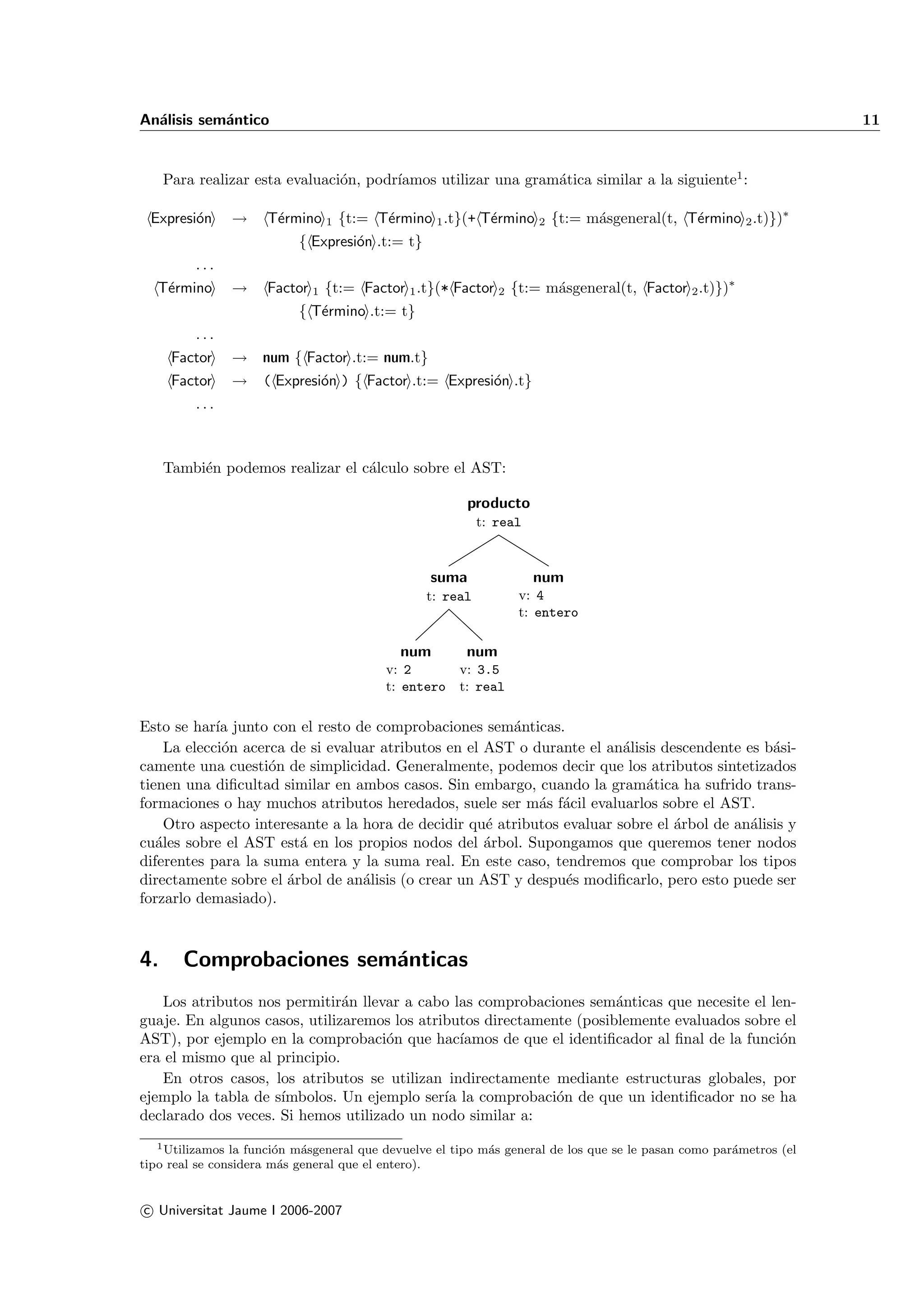 An´lisis sem´ntico
  a         a                                                                                                       11


                                o       ıamos utilizar una gram´tica similar a la siguiente1 :
     Para realizar esta evaluaci´n, podr´                      a

 Expresi´n
        o       →    T´rmino 1 {t:= T´rmino 1 .t}(+ T´rmino 2 {t:= m´sgeneral(t, T´rmino 2 .t)})∗
                      e              e               e              a             e
                           { Expresi´n .t:= t}
                                    o
          ...
   T´rmino
    e           →    Factor 1 {t:= Factor 1 .t}(* Factor 2 {t:= m´sgeneral(t, Factor 2 .t)})∗
                                                                 a
                           { T´rmino .t:= t}
                              e
          ...
      Factor    → num { Factor .t:= num.t}
      Factor    → ( Expresi´n ) { Factor .t:= Expresi´n .t}
                           o                         o
          ...



     Tambi´n podemos realizar el c´lculo sobre el AST:
          e                       a

                                                         producto
                                                           t: real



                                                  suma               num
                                                 t: real         v: 4
                                                                 t: entero

                                            num         num
                                          v: 2      v: 3.5
                                          t: entero t: real

Esto se har´ junto con el resto de comprobaciones sem´nticas.
             ıa                                          a
     La elecci´n acerca de si evaluar atributos en el AST o durante el an´lisis descendente es b´si-
              o                                                           a                      a
camente una cuesti´n de simplicidad. Generalmente, podemos decir que los atributos sintetizados
                     o
tienen una diﬁcultad similar en ambos casos. Sin embargo, cuando la gram´tica ha sufrido trans-
                                                                             a
formaciones o hay muchos atributos heredados, suele ser m´s f´cil evaluarlos sobre el AST.
                                                             a a
     Otro aspecto interesante a la hora de decidir qu´ atributos evaluar sobre el ´rbol de an´lisis y
                                                      e                           a          a
cu´les sobre el AST est´ en los propios nodos del ´rbol. Supongamos que queremos tener nodos
   a                     a                            a
diferentes para la suma entera y la suma real. En este caso, tendremos que comprobar los tipos
directamente sobre el ´rbol de an´lisis (o crear un AST y despu´s modiﬁcarlo, pero esto puede ser
                       a           a                             e
forzarlo demasiado).



4.      Comprobaciones sem´nticas
                          a
   Los atributos nos permitir´n llevar a cabo las comprobaciones sem´nticas que necesite el len-
                               a                                        a
guaje. En algunos casos, utilizaremos los atributos directamente (posiblemente evaluados sobre el
AST), por ejemplo en la comprobaci´n que hac´
                                     o           ıamos de que el identiﬁcador al ﬁnal de la funci´n
                                                                                                 o
era el mismo que al principio.
   En otros casos, los atributos se utilizan indirectamente mediante estructuras globales, por
ejemplo la tabla de s´
                     ımbolos. Un ejemplo ser´ la comprobaci´n de que un identiﬁcador no se ha
                                              ıa               o
declarado dos veces. Si hemos utilizado un nodo similar a:
   1 Utilizamos la funci´n m´sgeneral que devuelve el tipo m´s general de los que se le pasan como par´metros (el
                        o   a                               a                                         a
tipo real se considera m´s general que el entero).
                         a


c Universitat Jaume I 2006-2007
 