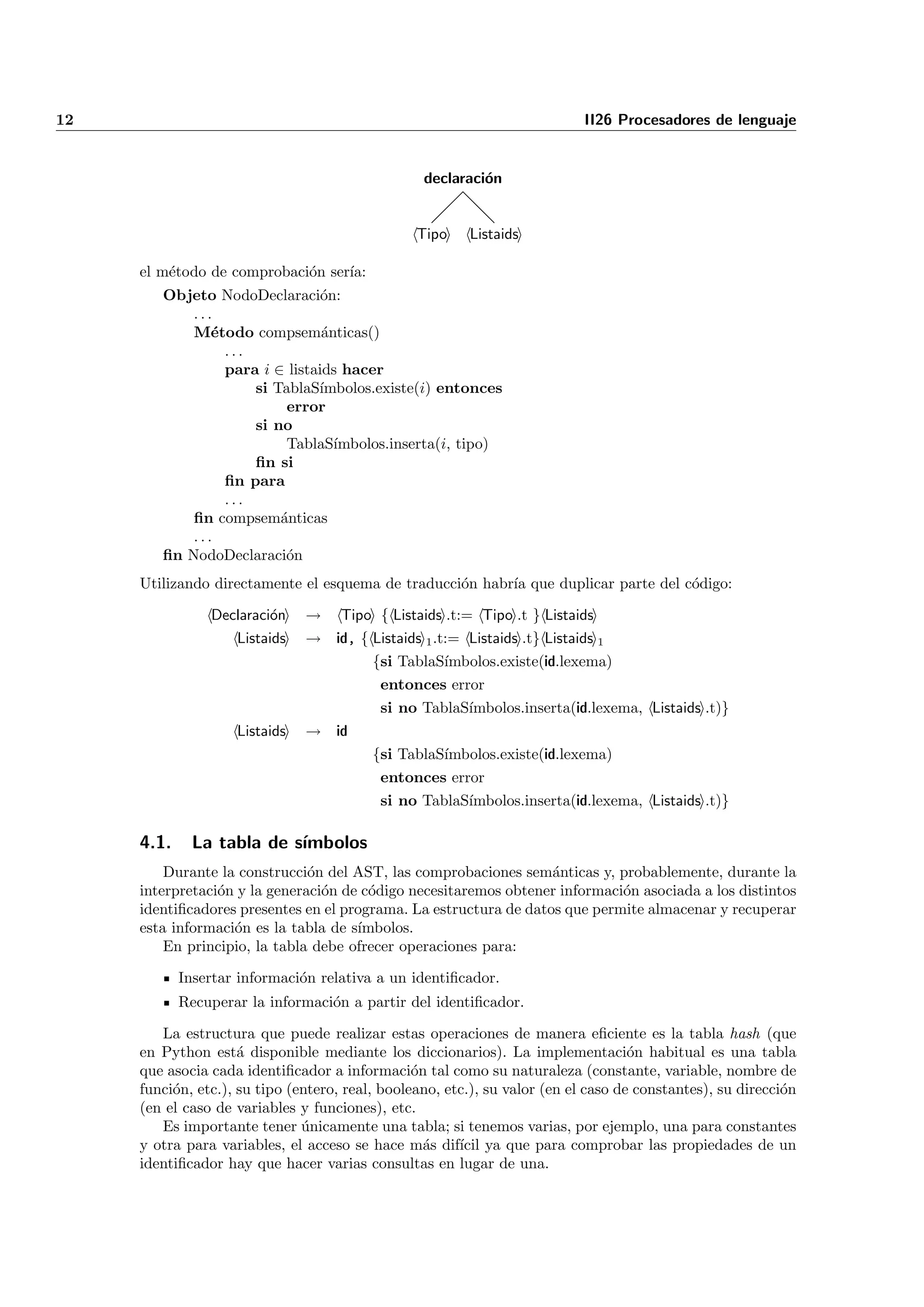 12                                                                          II26 Procesadores de lenguaje


                                                  declaraci´n
                                                           o


                                                 Tipo    Listaids

     el m´todo de comprobaci´n ser´
         e                  o     ıa:
        Objeto NodoDeclaraci´n: o
            ...
            M´todo compsem´nticas()
               e                a
                 ...
                 para i ∈ listaids hacer
                     si TablaS´ımbolos.existe(i) entonces
                          error
                     si no
                          TablaS´ ımbolos.inserta(i, tipo)
                     ﬁn si
                 ﬁn para
                 ...
            ﬁn compsem´nticas
                         a
            ...
        ﬁn NodoDeclaraci´no
     Utilizando directamente el esquema de traducci´n habr´ que duplicar parte del c´digo:
                                                   o      ıa                        o

                Declaraci´n
                         o     → Tipo { Listaids .t:= Tipo .t } Listaids
                   Listaids    → id, { Listaids 1 .t:= Listaids .t} Listaids 1
                                          {si TablaS´
                                                    ımbolos.existe(id.lexema)
                                           entonces error
                                           si no TablaS´
                                                       ımbolos.inserta(id.lexema, Listaids .t)}
                    Listaids   → id
                                          {si TablaS´
                                                    ımbolos.existe(id.lexema)
                                           entonces error
                                           si no TablaS´
                                                       ımbolos.inserta(id.lexema, Listaids .t)}

     4.1.     La tabla de s´
                           ımbolos
         Durante la construcci´n del AST, las comprobaciones sem´nticas y, probablemente, durante la
                               o                                   a
     interpretaci´n y la generaci´n de c´digo necesitaremos obtener informaci´n asociada a los distintos
                 o               o      o                                    o
     identiﬁcadores presentes en el programa. La estructura de datos que permite almacenar y recuperar
     esta informaci´n es la tabla de s´
                   o                  ımbolos.
         En principio, la tabla debe ofrecer operaciones para:

            Insertar informaci´n relativa a un identiﬁcador.
                              o
            Recuperar la informaci´n a partir del identiﬁcador.
                                  o

        La estructura que puede realizar estas operaciones de manera eﬁciente es la tabla hash (que
     en Python est´ disponible mediante los diccionarios). La implementaci´n habitual es una tabla
                     a                                                              o
     que asocia cada identiﬁcador a informaci´n tal como su naturaleza (constante, variable, nombre de
                                                 o
     funci´n, etc.), su tipo (entero, real, booleano, etc.), su valor (en el caso de constantes), su direcci´n
          o                                                                                                 o
     (en el caso de variables y funciones), etc.
        Es importante tener unicamente una tabla; si tenemos varias, por ejemplo, una para constantes
                               ´
     y otra para variables, el acceso se hace m´s dif´ ya que para comprobar las propiedades de un
                                                   a    ıcil
     identiﬁcador hay que hacer varias consultas en lugar de una.
 
