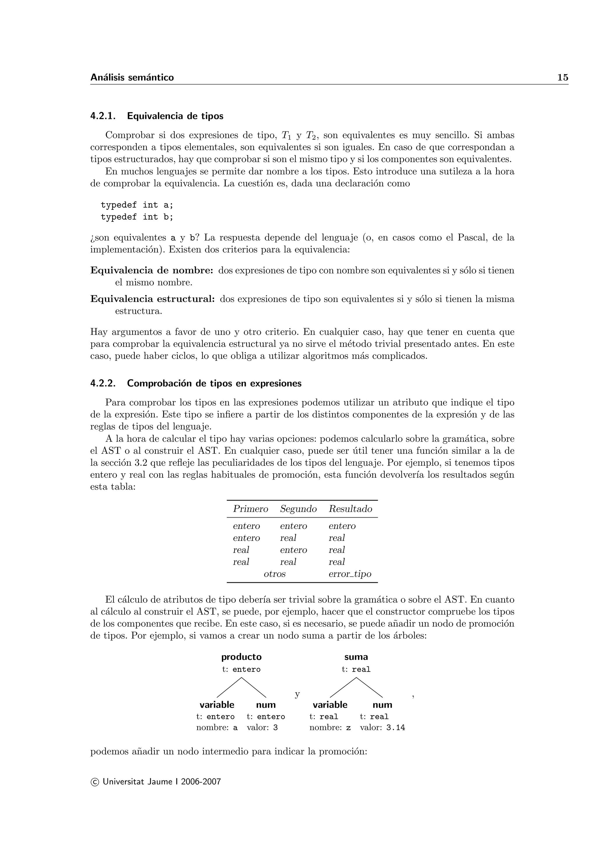 An´lisis sem´ntico
  a         a                                                                                           15


4.2.1.   Equivalencia de tipos
    Comprobar si dos expresiones de tipo, T1 y T2 , son equivalentes es muy sencillo. Si ambas
corresponden a tipos elementales, son equivalentes si son iguales. En caso de que correspondan a
tipos estructurados, hay que comprobar si son el mismo tipo y si los componentes son equivalentes.
    En muchos lenguajes se permite dar nombre a los tipos. Esto introduce una sutileza a la hora
de comprobar la equivalencia. La cuesti´n es, dada una declaraci´n como
                                       o                           o

  typedef int a;
  typedef int b;

¿son equivalentes a y b? La respuesta depende del lenguaje (o, en casos como el Pascal, de la
implementaci´n). Existen dos criterios para la equivalencia:
             o

Equivalencia de nombre: dos expresiones de tipo con nombre son equivalentes si y s´lo si tienen
                                                                                  o
    el mismo nombre.
Equivalencia estructural: dos expresiones de tipo son equivalentes si y s´lo si tienen la misma
                                                                         o
    estructura.

Hay argumentos a favor de uno y otro criterio. En cualquier caso, hay que tener en cuenta que
para comprobar la equivalencia estructural ya no sirve el m´todo trivial presentado antes. En este
                                                             e
caso, puede haber ciclos, lo que obliga a utilizar algoritmos m´s complicados.
                                                               a

4.2.2.   Comprobaci´n de tipos en expresiones
                   o
    Para comprobar los tipos en las expresiones podemos utilizar un atributo que indique el tipo
de la expresi´n. Este tipo se inﬁere a partir de los distintos componentes de la expresi´n y de las
              o                                                                            o
reglas de tipos del lenguaje.
    A la hora de calcular el tipo hay varias opciones: podemos calcularlo sobre la gram´tica, sobre
                                                                                          a
el AST o al construir el AST. En cualquier caso, puede ser util tener una funci´n similar a la de
                                                                ´                  o
la secci´n 3.2 que reﬂeje las peculiaridades de los tipos del lenguaje. Por ejemplo, si tenemos tipos
        o
entero y real con las reglas habituales de promoci´n, esta funci´n devolver´ los resultados seg´n
                                                     o             o           ıa                  u
esta tabla:

                                    Primero      Segundo       Resultado
                                    entero        entero       entero
                                    entero        real         real
                                    real          entero       real
                                    real          real         real
                                              otros            error tipo

    El c´lculo de atributos de tipo deber´ ser trivial sobre la gram´tica o sobre el AST. En cuanto
        a                                ıa                         a
al c´lculo al construir el AST, se puede, por ejemplo, hacer que el constructor compruebe los tipos
    a
de los componentes que recibe. En este caso, si es necesario, se puede a˜adir un nodo de promoci´n
                                                                        n                        o
de tipos. Por ejemplo, si vamos a crear un nodo suma a partir de los ´rboles:
                                                                        a

                                  producto                        suma
                                  t: entero                       t: real

                                                     y                             ,
                          variable       num               variable         num
                         t: entero t: entero               t: real   t: real
                         nombre: a valor: 3                nombre: z valor: 3.14

podemos a˜adir un nodo intermedio para indicar la promoci´n:
         n                                               o

c Universitat Jaume I 2006-2007
 