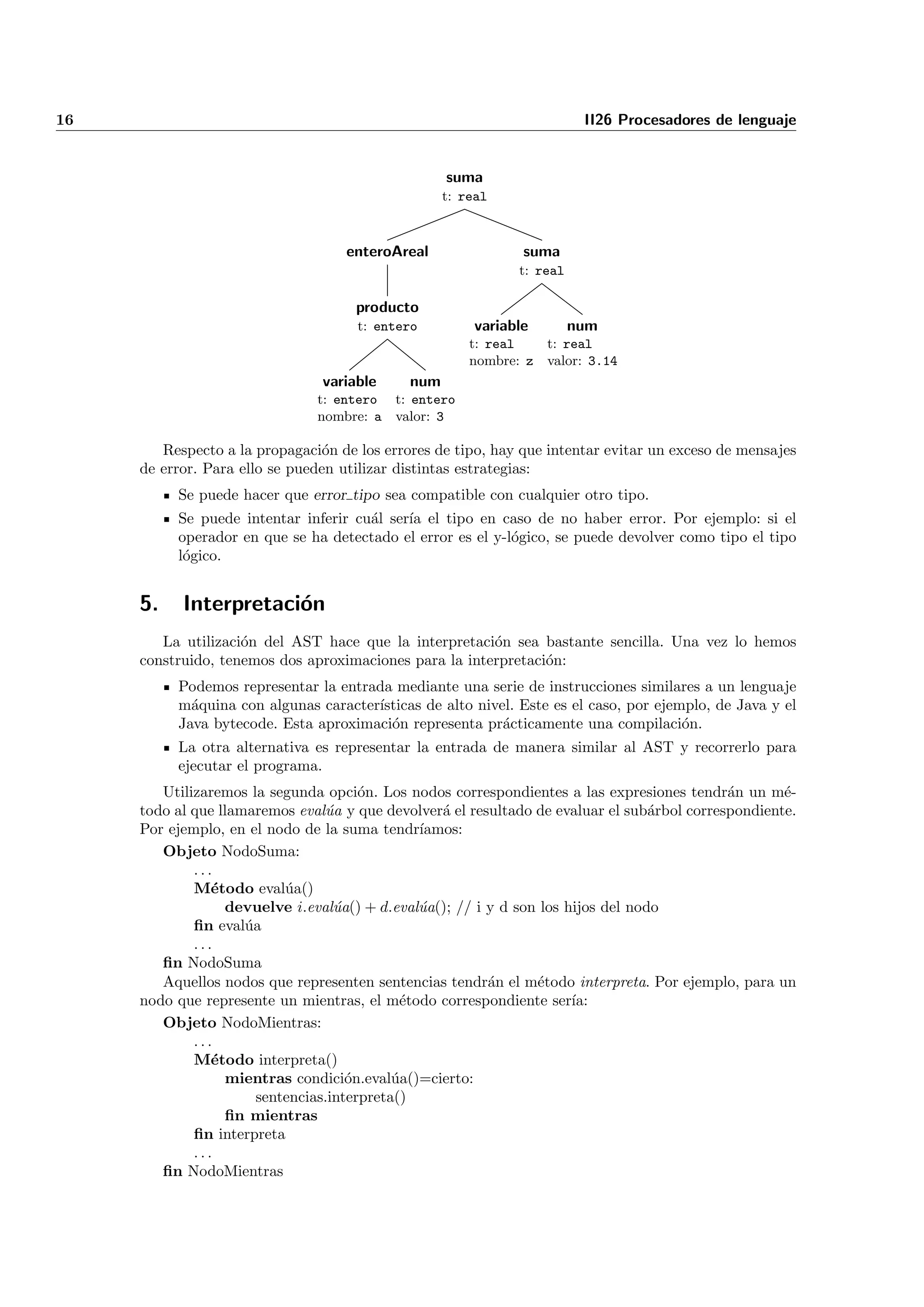 16                                                                       II26 Procesadores de lenguaje


                                                   suma
                                                   t: real



                                   enteroAreal                 suma
                                                              t: real

                                     producto
                                     t: entero          variable        num
                                                       t: real   t: real
                                                       nombre: z valor: 3.14
                                variable     num
                               t: entero t: entero
                               nombre: a valor: 3

        Respecto a la propagaci´n de los errores de tipo, hay que intentar evitar un exceso de mensajes
                                 o
     de error. Para ello se pueden utilizar distintas estrategias:
          Se puede hacer que error tipo sea compatible con cualquier otro tipo.
          Se puede intentar inferir cu´l ser´ el tipo en caso de no haber error. Por ejemplo: si el
                                      a     ıa
          operador en que se ha detectado el error es el y-l´gico, se puede devolver como tipo el tipo
                                                            o
          l´gico.
           o


     5.    Interpretaci´n
                       o
        La utilizaci´n del AST hace que la interpretaci´n sea bastante sencilla. Una vez lo hemos
                    o                                   o
     construido, tenemos dos aproximaciones para la interpretaci´n:
                                                                o
          Podemos representar la entrada mediante una serie de instrucciones similares a un lenguaje
          m´quina con algunas caracter´
            a                         ısticas de alto nivel. Este es el caso, por ejemplo, de Java y el
          Java bytecode. Esta aproximaci´n representa pr´cticamente una compilaci´n.
                                        o                 a                           o
          La otra alternativa es representar la entrada de manera similar al AST y recorrerlo para
          ejecutar el programa.
        Utilizaremos la segunda opci´n. Los nodos correspondientes a las expresiones tendr´n un m´-
                                       o                                                     a       e
     todo al que llamaremos eval´a y que devolver´ el resultado de evaluar el sub´rbol correspondiente.
                                 u                a                               a
     Por ejemplo, en el nodo de la suma tendr´ ıamos:
        Objeto NodoSuma:
             ...
             M´todo eval´a()
                e          u
                  devuelve i.eval´a() + d.eval´a(); // i y d son los hijos del nodo
                                   u           u
             ﬁn eval´a
                     u
             ...
        ﬁn NodoSuma
        Aquellos nodos que representen sentencias tendr´n el m´todo interpreta. Por ejemplo, para un
                                                         a      e
     nodo que represente un mientras, el m´todo correspondiente ser´
                                             e                        ıa:
        Objeto NodoMientras:
             ...
             M´todo interpreta()
                e
                  mientras condici´n.eval´a()=cierto:
                                     o      u
                       sentencias.interpreta()
                  ﬁn mientras
             ﬁn interpreta
             ...
        ﬁn NodoMientras
 