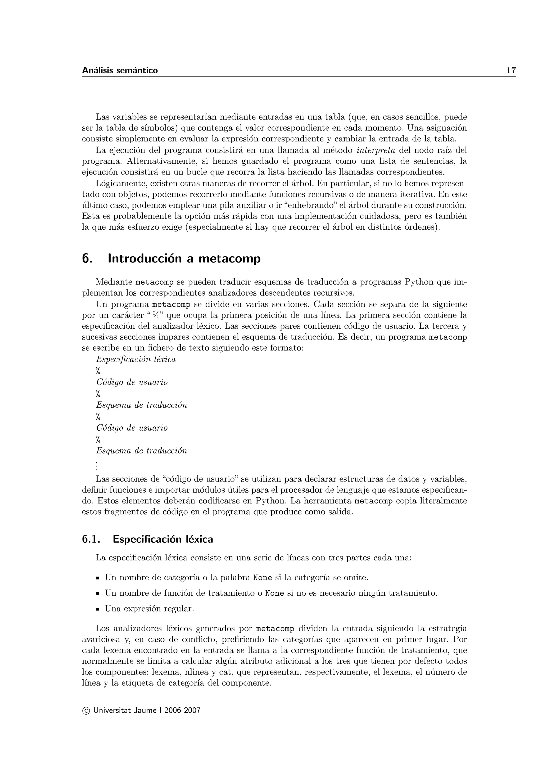 An´lisis sem´ntico
  a         a                                                                                          17




    Las variables se representar´ mediante entradas en una tabla (que, en casos sencillos, puede
                                ıan
ser la tabla de s´
                 ımbolos) que contenga el valor correspondiente en cada momento. Una asignaci´n   o
consiste simplemente en evaluar la expresi´n correspondiente y cambiar la entrada de la tabla.
                                           o
    La ejecuci´n del programa consistir´ en una llamada al m´todo interpreta del nodo ra´ del
              o                         a                        e                            ız
programa. Alternativamente, si hemos guardado el programa como una lista de sentencias, la
ejecuci´n consistir´ en un bucle que recorra la lista haciendo las llamadas correspondientes.
        o          a
    L´gicamente, existen otras maneras de recorrer el ´rbol. En particular, si no lo hemos represen-
      o                                                a
tado con objetos, podemos recorrerlo mediante funciones recursivas o de manera iterativa. En este
ultimo caso, podemos emplear una pila auxiliar o ir “enhebrando” el ´rbol durante su construcci´n.
´                                                                     a                          o
Esta es probablemente la opci´n m´s r´pida con una implementaci´n cuidadosa, pero es tambi´n
                               o    a a                               o                           e
la que m´s esfuerzo exige (especialmente si hay que recorrer el ´rbol en distintos ´rdenes).
          a                                                      a                   o


6.      Introducci´n a metacomp
                  o
    Mediante metacomp se pueden traducir esquemas de traducci´n a programas Python que im-
                                                                  o
plementan los correspondientes analizadores descendentes recursivos.
    Un programa metacomp se divide en varias secciones. Cada secci´n se separa de la siguiente
                                                                      o
por un car´cter “ %” que ocupa la primera posici´n de una l´
           a                                      o           ınea. La primera secci´n contiene la
                                                                                    o
especiﬁcaci´n del analizador l´xico. Las secciones pares contienen c´digo de usuario. La tercera y
            o                 e                                     o
sucesivas secciones impares contienen el esquema de traducci´n. Es decir, un programa metacomp
                                                              o
se escribe en un ﬁchero de texto siguiendo este formato:
    Especiﬁcaci´n l´xica
                o e
    %
    C´digo de usuario
      o
    %
    Esquema de traducci´no
    %
    C´digo de usuario
      o
    %
    Esquema de traducci´no
    .
    .
    .
    Las secciones de “c´digo de usuario” se utilizan para declarar estructuras de datos y variables,
                       o
deﬁnir funciones e importar m´dulos utiles para el procesador de lenguaje que estamos especiﬁcan-
                              o      ´
do. Estos elementos deber´n codiﬁcarse en Python. La herramienta metacomp copia literalmente
                           a
estos fragmentos de c´digo en el programa que produce como salida.
                      o


6.1.     Especiﬁcaci´n l´xica
                    o e
     La especiﬁcaci´n l´xica consiste en una serie de l´
                   o e                                 ıneas con tres partes cada una:

       Un nombre de categor´ o la palabra None si la categor´ se omite.
                           ıa                               ıa
       Un nombre de funci´n de tratamiento o None si no es necesario ning´n tratamiento.
                         o                                               u
       Una expresi´n regular.
                  o

    Los analizadores l´xicos generados por metacomp dividen la entrada siguiendo la estrategia
                       e
avariciosa y, en caso de conﬂicto, preﬁriendo las categor´ que aparecen en primer lugar. Por
                                                          ıas
cada lexema encontrado en la entrada se llama a la correspondiente funci´n de tratamiento, que
                                                                           o
normalmente se limita a calcular alg´n atributo adicional a los tres que tienen por defecto todos
                                     u
los componentes: lexema, nlinea y cat, que representan, respectivamente, el lexema, el n´mero de
                                                                                        u
l´
 ınea y la etiqueta de categor´ del componente.
                              ıa

c Universitat Jaume I 2006-2007
 