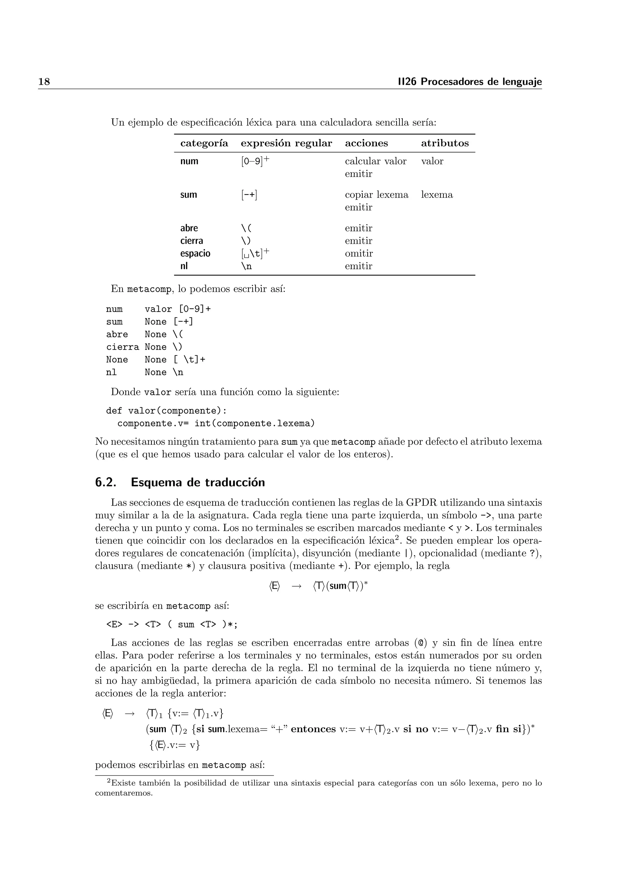 18                                                                                II26 Procesadores de lenguaje


         Un ejemplo de especiﬁcaci´n l´xica para una calculadora sencilla ser´
                                  o e                                        ıa:
                          categor´
                                 ıa       expresi´n regular
                                                 o                  acciones            atributos
                                                 +
                          num             [0–9]                     calcular valor      valor
                                                                    emitir
                          sum             [-+]                      copiar lexema       lexema
                                                                    emitir
                          abre            (                        emitir
                          cierra          )                        emitir
                          espacio         [ t]+                    omitir
                          nl              n                        emitir

         En metacomp, lo podemos escribir as´
                                            ı:
       num       valor [0-9]+
       sum       None [-+]
       abre      None (
       cierra    None )
       None      None [ t]+
       nl        None n
         Donde valor ser´ una funci´n como la siguiente:
                        ıa         o
       def valor(componente):
         componente.v= int(componente.lexema)
     No necesitamos ning´n tratamiento para sum ya que metacomp a˜ade por defecto el atributo lexema
                        u                                           n
     (que es el que hemos usado para calcular el valor de los enteros).

     6.2.     Esquema de traducci´n
                                 o
         Las secciones de esquema de traducci´n contienen las reglas de la GPDR utilizando una sintaxis
                                              o
     muy similar a la de la asignatura. Cada regla tiene una parte izquierda, un s´ımbolo ->, una parte
     derecha y un punto y coma. Los no terminales se escriben marcados mediante < y >. Los terminales
     tienen que coincidir con los declarados en la especiﬁcaci´n l´xica2 . Se pueden emplear los opera-
                                                               o e
     dores regulares de concatenaci´n (impl´
                                   o        ıcita), disyunci´n (mediante |), opcionalidad (mediante ?),
                                                            o
     clausura (mediante *) y clausura positiva (mediante +). Por ejemplo, la regla
                                                     E   →   T (sum T )∗
     se escribir´ en metacomp as´
                ıa              ı:
       <E> -> <T> ( sum <T> )*;
         Las acciones de las reglas se escriben encerradas entre arrobas (@) y sin ﬁn de l´ ınea entre
     ellas. Para poder referirse a los terminales y no terminales, estos est´n numerados por su orden
                                                                            a
     de aparici´n en la parte derecha de la regla. El no terminal de la izquierda no tiene n´mero y,
                o                                                                             u
     si no hay ambig¨edad, la primera aparici´n de cada s´
                      u                         o           ımbolo no necesita n´mero. Si tenemos las
                                                                                 u
     acciones de la regla anterior:
       E    →     T 1 {v:= T 1 .v}
                 (sum T 2 {si sum.lexema= “+” entonces v:= v+ T 2 .v si no v:= v− T 2 .v ﬁn si})∗
                  { E .v:= v}
     podemos escribirlas en metacomp as´
                                       ı:
       2 Existe tambi´n la posibilidad de utilizar una sintaxis especial para categor´
                     e                                                               ıas con un s´lo lexema, pero no lo
                                                                                                 o
     comentaremos.
 