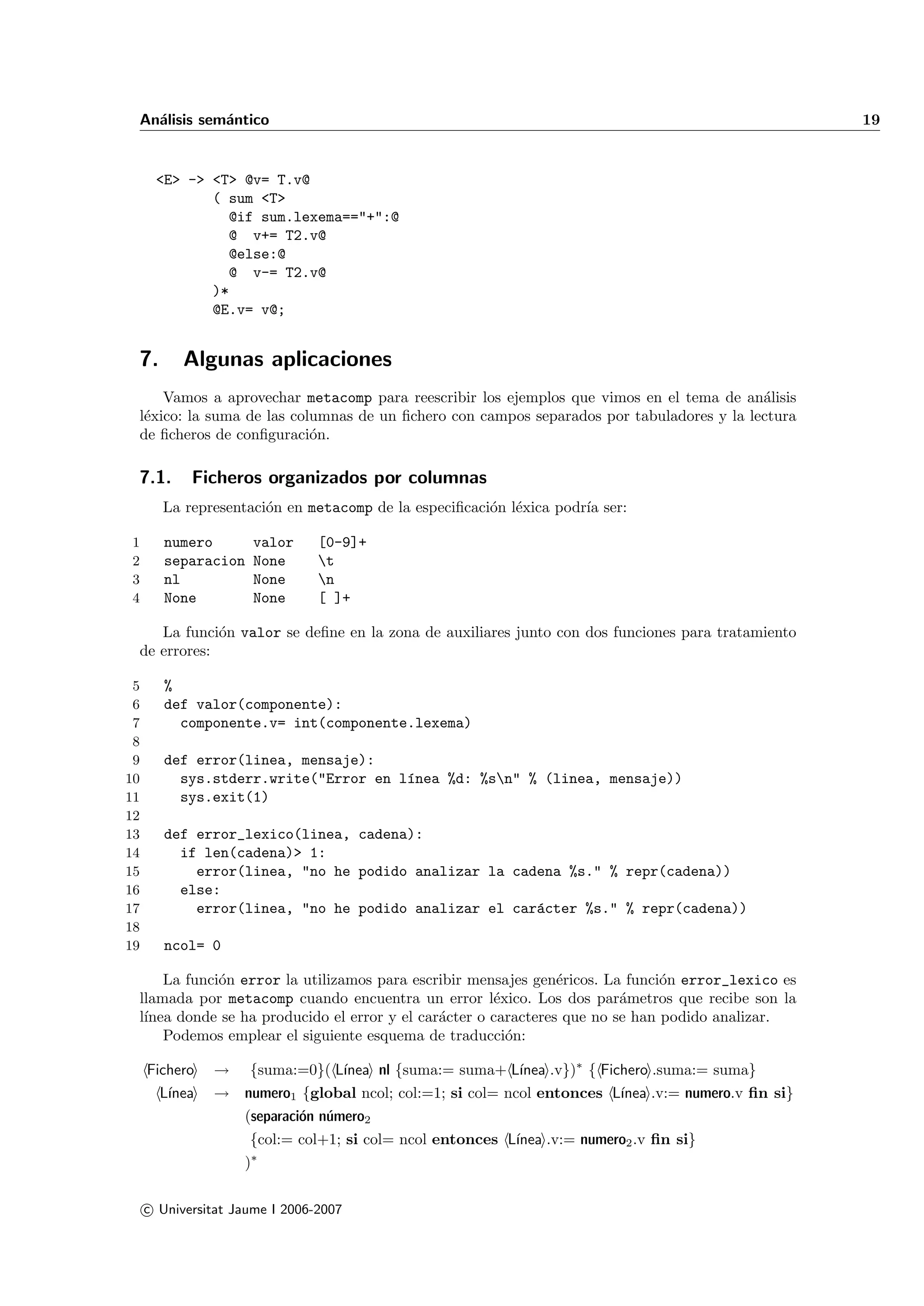 An´lisis sem´ntico
   a         a                                                                                     19


      <E> -> <T> @v= T.v@
             ( sum <T>
               @if sum.lexema=="+":@
               @ v+= T2.v@
               @else:@
               @ v-= T2.v@
             )*
             @E.v= v@;


 7.        Algunas aplicaciones
     Vamos a aprovechar metacomp para reescribir los ejemplos que vimos en el tema de an´lisis
                                                                                          a
 l´xico: la suma de las columnas de un ﬁchero con campos separados por tabuladores y la lectura
  e
 de ﬁcheros de conﬁguraci´n.
                           o

 7.1.       Ficheros organizados por columnas
        La representaci´n en metacomp de la especiﬁcaci´n l´xica podr´ ser:
                       o                               o e           ıa

1       numero        valor     [0-9]+
2       separacion    None      t
3       nl            None      n
4       None          None      [ ]+

    La funci´n valor se deﬁne en la zona de auxiliares junto con dos funciones para tratamiento
             o
 de errores:

 5      %
 6      def valor(componente):
 7        componente.v= int(componente.lexema)
 8
 9      def error(linea, mensaje):
10        sys.stderr.write("Error en l´nea %d: %sn" % (linea, mensaje))
                                      ı
11        sys.exit(1)
12
13      def error_lexico(linea, cadena):
14        if len(cadena)> 1:
15          error(linea, "no he podido analizar la cadena %s." % repr(cadena))
16        else:
17          error(linea, "no he podido analizar el car´cter %s." % repr(cadena))
                                                      a
18
19      ncol= 0

     La funci´n error la utilizamos para escribir mensajes gen´ricos. La funci´n error_lexico es
             o                                                  e              o
 llamada por metacomp cuando encuentra un error l´xico. Los dos par´metros que recibe son la
                                                      e                  a
 l´
  ınea donde se ha producido el error y el car´cter o caracteres que no se han podido analizar.
                                              a
     Podemos emplear el siguiente esquema de traducci´n:o

     Fichero   →     {suma:=0}( L´                      ınea .v})∗ { Fichero .suma:= suma}
                                 ınea nl {suma:= suma+ L´
       L´
        ınea   → numero1 {global ncol; col:=1; si col= ncol entonces L´
                                                                      ınea .v:= numero.v ﬁn si}
                 (separaci´n n´mero2
                          o u
                     {col:= col+1; si col= ncol entonces L´
                                                          ınea .v:= numero2 .v ﬁn si}
                    )∗

     c Universitat Jaume I 2006-2007
 