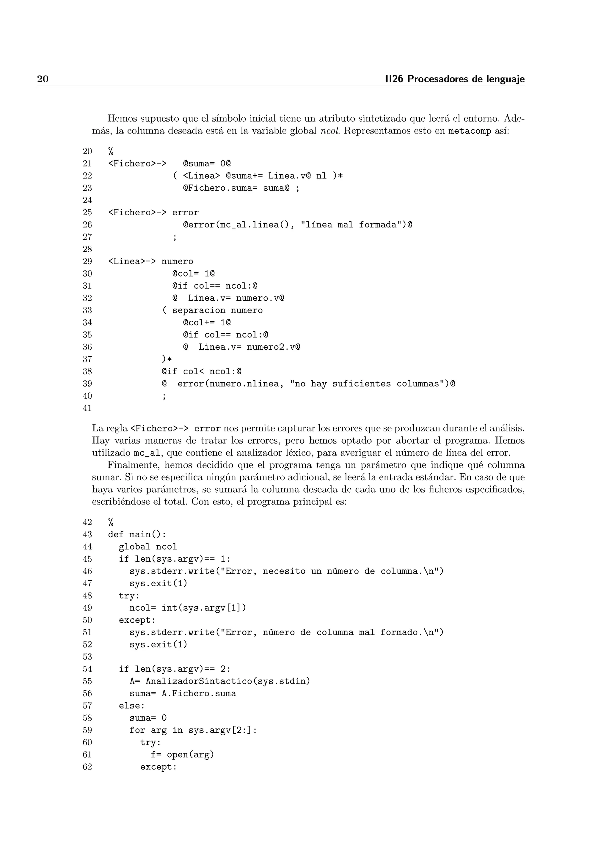 20                                                                      II26 Procesadores de lenguaje


         Hemos supuesto que el s´
                                ımbolo inicial tiene un atributo sintetizado que leer´ el entorno. Ade-
                                                                                     a
      m´s, la columna deseada est´ en la variable global ncol. Representamos esto en metacomp as´
       a                         a                                                                 ı:

     20   %
     21   <Fichero>->     @suma= 0@
     22                 ( <Linea> @suma+= Linea.v@ nl )*
     23                   @Fichero.suma= suma@ ;
     24
     25   <Fichero>-> error
     26                 @error(mc_al.linea(), "l´nea mal formada")@
                                                ı
     27               ;
     28
     29   <Linea>-> numero
     30               @col= 1@
     31               @if col== ncol:@
     32               @ Linea.v= numero.v@
     33             ( separacion numero
     34                 @col+= 1@
     35                 @if col== ncol:@
     36                 @ Linea.v= numero2.v@
     37             )*
     38             @if col< ncol:@
     39             @ error(numero.nlinea, "no hay suficientes columnas")@
     40             ;
     41

      La regla <Fichero>-> error nos permite capturar los errores que se produzcan durante el an´lisis.
                                                                                                   a
      Hay varias maneras de tratar los errores, pero hemos optado por abortar el programa. Hemos
      utilizado mc_al, que contiene el analizador l´xico, para averiguar el n´mero de l´
                                                   e                         u         ınea del error.
          Finalmente, hemos decidido que el programa tenga un par´metro que indique qu´ columna
                                                                       a                      e
      sumar. Si no se especiﬁca ning´n par´metro adicional, se leer´ la entrada est´ndar. En caso de que
                                     u      a                       a              a
      haya varios par´metros, se sumar´ la columna deseada de cada uno de los ﬁcheros especiﬁcados,
                      a                  a
      escribi´ndose el total. Con esto, el programa principal es:
             e

     42   %
     43   def main():
     44     global ncol
     45     if len(sys.argv)== 1:
     46       sys.stderr.write("Error, necesito un n´mero de columna.n")
                                                    u
     47       sys.exit(1)
     48     try:
     49       ncol= int(sys.argv[1])
     50     except:
     51       sys.stderr.write("Error, n´mero de columna mal formado.n")
                                        u
     52       sys.exit(1)
     53
     54     if len(sys.argv)== 2:
     55       A= AnalizadorSintactico(sys.stdin)
     56       suma= A.Fichero.suma
     57     else:
     58       suma= 0
     59       for arg in sys.argv[2:]:
     60         try:
     61           f= open(arg)
     62         except:
 