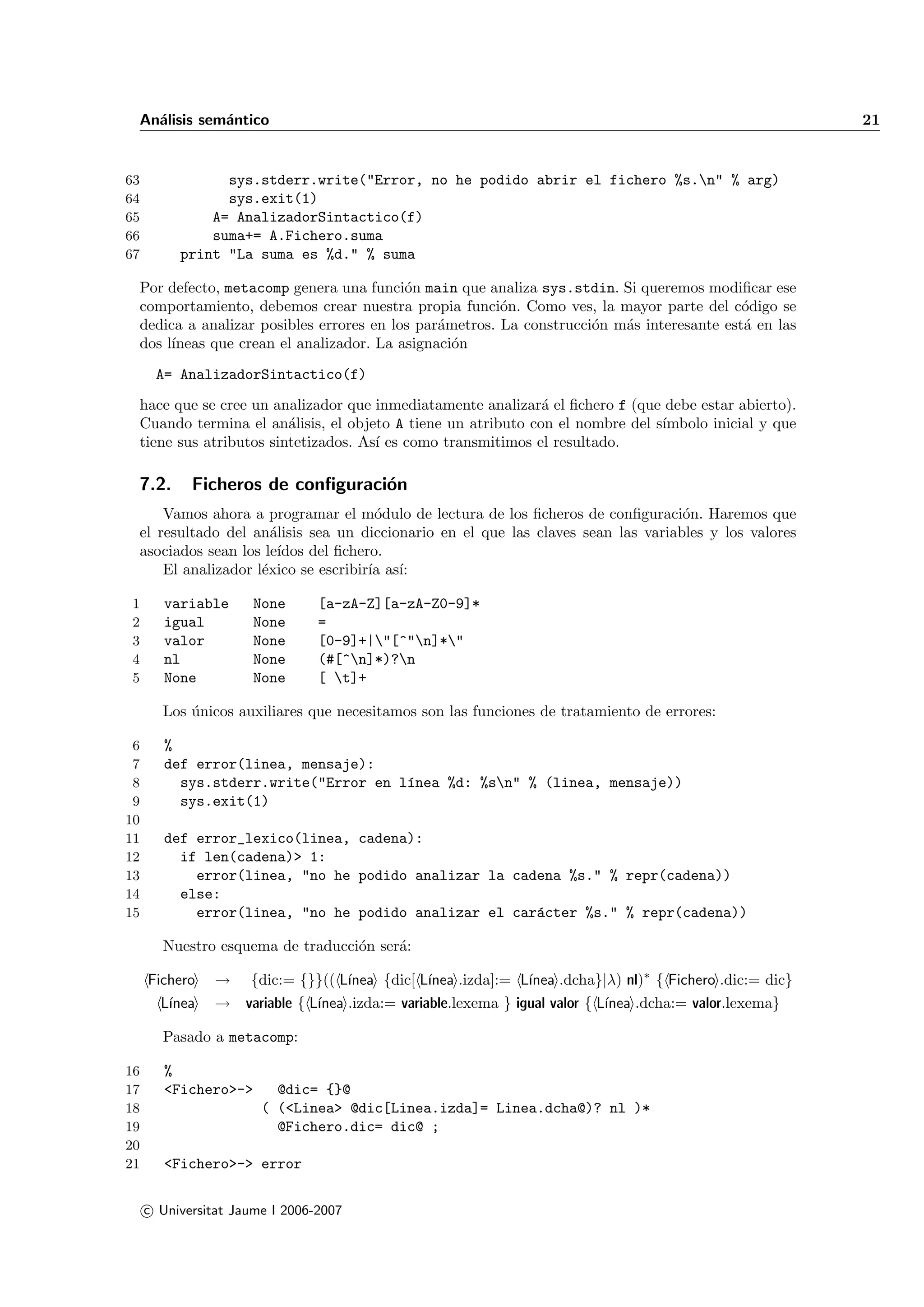 An´lisis sem´ntico
   a         a                                                                                            21


63              sys.stderr.write("Error, no he podido abrir el fichero %s.n" % arg)
64              sys.exit(1)
65            A= AnalizadorSintactico(f)
66            suma+= A.Fichero.suma
67        print "La suma es %d." % suma

 Por defecto, metacomp genera una funci´n main que analiza sys.stdin. Si queremos modiﬁcar ese
                                         o
 comportamiento, debemos crear nuestra propia funci´n. Como ves, la mayor parte del c´digo se
                                                       o                                  o
 dedica a analizar posibles errores en los par´metros. La construcci´n m´s interesante est´ en las
                                              a                     o   a                 a
 dos l´
      ıneas que crean el analizador. La asignaci´n
                                                o
      A= AnalizadorSintactico(f)
 hace que se cree un analizador que inmediatamente analizar´ el ﬁchero f (que debe estar abierto).
                                                             a
 Cuando termina el an´lisis, el objeto A tiene un atributo con el nombre del s´
                        a                                                     ımbolo inicial y que
 tiene sus atributos sintetizados. As´ es como transmitimos el resultado.
                                     ı

 7.2.       Ficheros de conﬁguraci´n
                                  o
     Vamos ahora a programar el m´dulo de lectura de los ﬁcheros de conﬁguraci´n. Haremos que
                                      o                                           o
 el resultado del an´lisis sea un diccionario en el que las claves sean las variables y los valores
                      a
 asociados sean los le´ıdos del ﬁchero.
     El analizador l´xico se escribir´ as´
                    e                ıa ı:

1       variable      None      [a-zA-Z][a-zA-Z0-9]*
2       igual         None      =
3       valor         None      [0-9]+|"[^"n]*"
4       nl            None      (#[^n]*)?n
5       None          None      [ t]+

        Los unicos auxiliares que necesitamos son las funciones de tratamiento de errores:
            ´

 6      %
 7      def error(linea, mensaje):
 8        sys.stderr.write("Error en l´nea %d: %sn" % (linea, mensaje))
                                      ı
 9        sys.exit(1)
10
11      def error_lexico(linea, cadena):
12        if len(cadena)> 1:
13          error(linea, "no he podido analizar la cadena %s." % repr(cadena))
14        else:
15          error(linea, "no he podido analizar el car´cter %s." % repr(cadena))
                                                      a

        Nuestro esquema de traducci´n ser´:
                                   o     a

     Fichero    →    {dic:= {}}(( L´
                                   ınea {dic[ L´              ınea .dcha}|λ) nl)∗ { Fichero .dic:= dic}
                                               ınea .izda]:= L´
       L´
        ınea    → variable { L´
                              ınea .izda:= variable.lexema } igual valor { L´
                                                                            ınea .dcha:= valor.lexema}

        Pasado a metacomp:

16      %
17      <Fichero>->      @dic= {}@
18                     ( (<Linea> @dic[Linea.izda]= Linea.dcha@)? nl )*
19                       @Fichero.dic= dic@ ;
20
21      <Fichero>-> error

     c Universitat Jaume I 2006-2007
 