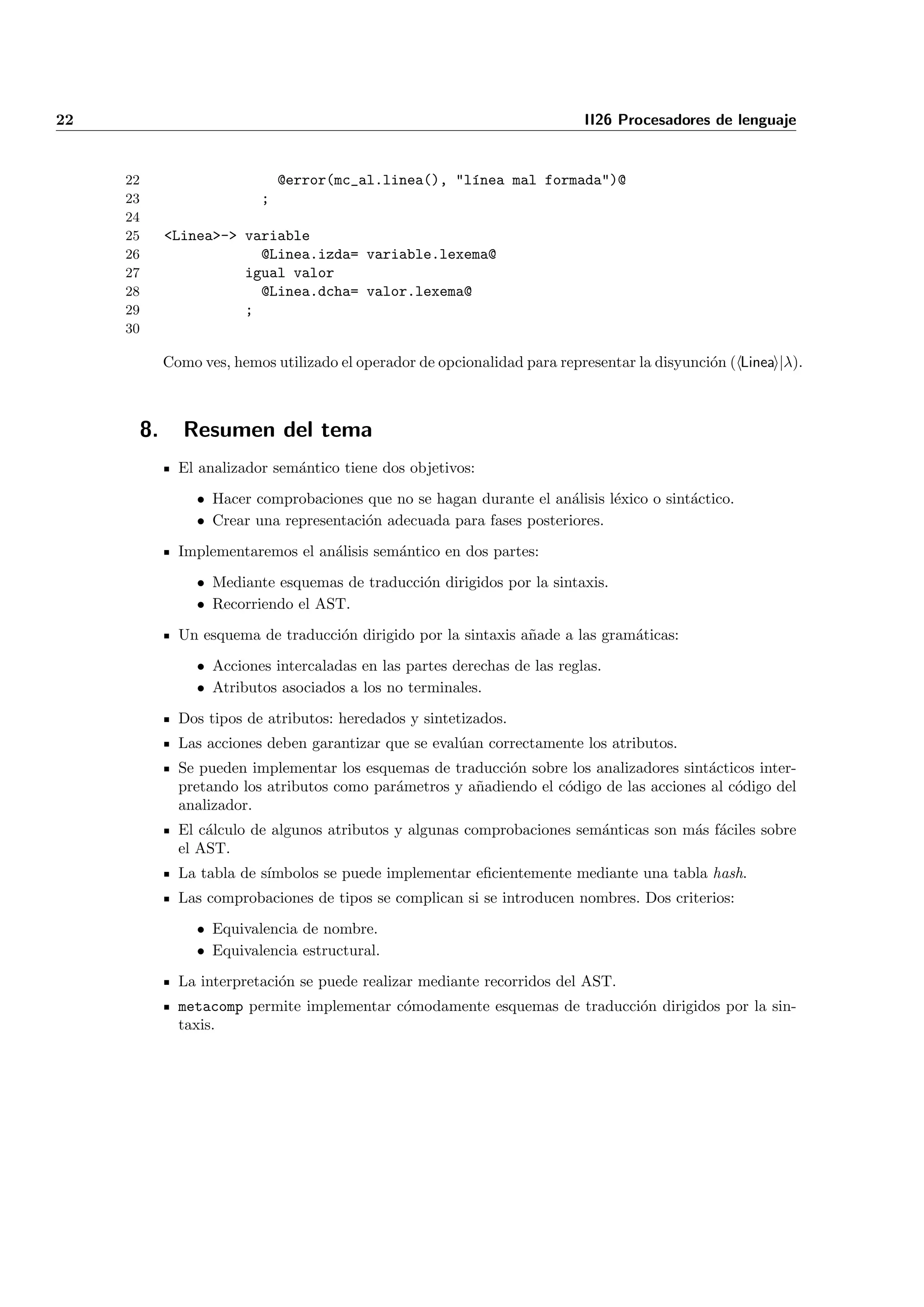 22                                                                        II26 Procesadores de lenguaje


     22                      @error(mc_al.linea(), "l´nea mal formada")@
                                                     ı
     23                  ;
     24
     25    <Linea>-> variable
     26                @Linea.izda= variable.lexema@
     27              igual valor
     28                @Linea.dcha= valor.lexema@
     29              ;
     30

           Como ves, hemos utilizado el operador de opcionalidad para representar la disyunci´n ( Linea |λ).
                                                                                             o



      8.      Resumen del tema
             El analizador sem´ntico tiene dos objetivos:
                              a

                • Hacer comprobaciones que no se hagan durante el an´lisis l´xico o sint´ctico.
                                                                      a     e           a
                • Crear una representaci´n adecuada para fases posteriores.
                                        o

             Implementaremos el an´lisis sem´ntico en dos partes:
                                  a         a

                • Mediante esquemas de traducci´n dirigidos por la sintaxis.
                                               o
                • Recorriendo el AST.

             Un esquema de traducci´n dirigido por la sintaxis a˜ade a las gram´ticas:
                                   o                            n              a

                • Acciones intercaladas en las partes derechas de las reglas.
                • Atributos asociados a los no terminales.

             Dos tipos de atributos: heredados y sintetizados.
             Las acciones deben garantizar que se eval´an correctamente los atributos.
                                                      u
             Se pueden implementar los esquemas de traducci´n sobre los analizadores sint´cticos inter-
                                                            o                             a
             pretando los atributos como par´metros y a˜adiendo el c´digo de las acciones al c´digo del
                                            a          n            o                         o
             analizador.
             El c´lculo de algunos atributos y algunas comprobaciones sem´nticas son m´s f´ciles sobre
                 a                                                       a            a a
             el AST.
             La tabla de s´
                          ımbolos se puede implementar eﬁcientemente mediante una tabla hash.
             Las comprobaciones de tipos se complican si se introducen nombres. Dos criterios:

                • Equivalencia de nombre.
                • Equivalencia estructural.

             La interpretaci´n se puede realizar mediante recorridos del AST.
                            o
             metacomp permite implementar c´modamente esquemas de traducci´n dirigidos por la sin-
                                           o                              o
             taxis.
 