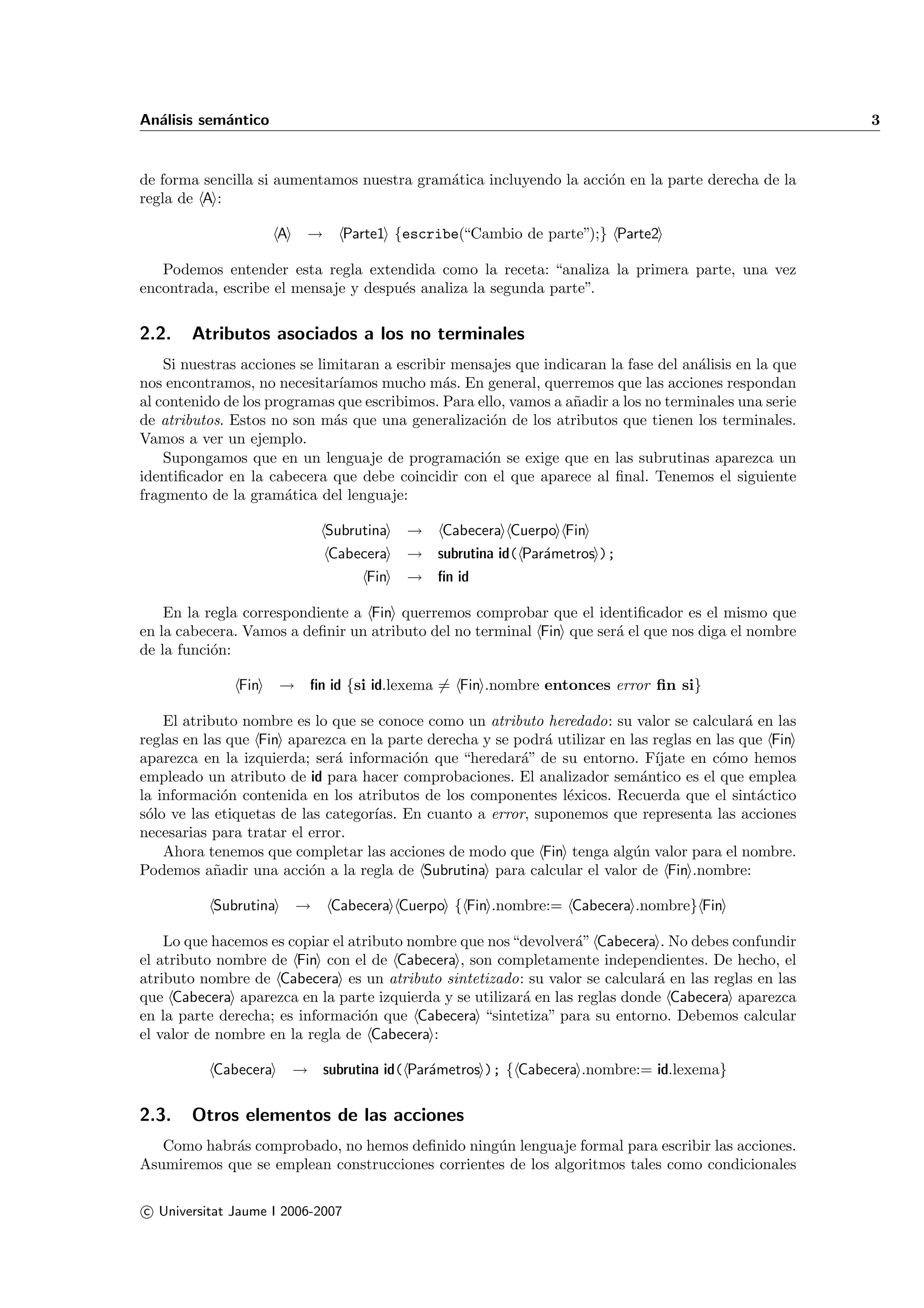 An´lisis sem´ntico
  a         a                                                                                            3


de forma sencilla si aumentamos nuestra gram´tica incluyendo la acci´n en la parte derecha de la
                                            a                       o
regla de A :

                       A     →     Parte1 {escribe(“Cambio de parte”);} Parte2

   Podemos entender esta regla extendida como la receta: “analiza la primera parte, una vez
encontrada, escribe el mensaje y despu´s analiza la segunda parte”.
                                      e


2.2.    Atributos asociados a los no terminales
    Si nuestras acciones se limitaran a escribir mensajes que indicaran la fase del an´lisis en la que
                                                                                      a
nos encontramos, no necesitar´  ıamos mucho m´s. En general, querremos que las acciones respondan
                                               a
al contenido de los programas que escribimos. Para ello, vamos a a˜adir a los no terminales una serie
                                                                   n
de atributos. Estos no son m´s que una generalizaci´n de los atributos que tienen los terminales.
                               a                      o
Vamos a ver un ejemplo.
    Supongamos que en un lenguaje de programaci´n se exige que en las subrutinas aparezca un
                                                     o
identiﬁcador en la cabecera que debe coincidir con el que aparece al ﬁnal. Tenemos el siguiente
fragmento de la gram´tica del lenguaje:
                       a

                                 Subrutina   → Cabecera Cuerpo Fin
                                 Cabecera    → subrutina id( Par´metros );
                                                                a
                                       Fin   → ﬁn id

    En la regla correspondiente a Fin querremos comprobar que el identiﬁcador es el mismo que
en la cabecera. Vamos a deﬁnir un atributo del no terminal Fin que ser´ el que nos diga el nombre
                                                                      a
de la funci´n:
           o

               Fin     → ﬁn id {si id.lexema = Fin .nombre entonces error ﬁn si}

    El atributo nombre es lo que se conoce como un atributo heredado: su valor se calcular´ en las
                                                                                             a
reglas en las que Fin aparezca en la parte derecha y se podr´ utilizar en las reglas en las que Fin
                                                            a
aparezca en la izquierda; ser´ informaci´n que “heredar´” de su entorno. F´
                              a          o               a                    ıjate en c´mo hemos
                                                                                         o
empleado un atributo de id para hacer comprobaciones. El analizador sem´ntico es el que emplea
                                                                            a
la informaci´n contenida en los atributos de los componentes l´xicos. Recuerda que el sint´ctico
             o                                                 e                               a
s´lo ve las etiquetas de las categor´ En cuanto a error, suponemos que representa las acciones
 o                                  ıas.
necesarias para tratar el error.
    Ahora tenemos que completar las acciones de modo que Fin tenga alg´n valor para el nombre.
                                                                           u
Podemos a˜adir una acci´n a la regla de Subrutina para calcular el valor de Fin .nombre:
            n             o

           Subrutina       →     Cabecera Cuerpo { Fin .nombre:= Cabecera .nombre} Fin

    Lo que hacemos es copiar el atributo nombre que nos “devolver´” Cabecera . No debes confundir
                                                                 a
el atributo nombre de Fin con el de Cabecera , son completamente independientes. De hecho, el
atributo nombre de Cabecera es un atributo sintetizado: su valor se calcular´ en las reglas en las
                                                                             a
que Cabecera aparezca en la parte izquierda y se utilizar´ en las reglas donde Cabecera aparezca
                                                         a
en la parte derecha; es informaci´n que Cabecera “sintetiza” para su entorno. Debemos calcular
                                  o
el valor de nombre en la regla de Cabecera :

           Cabecera        → subrutina id( Par´metros ); { Cabecera .nombre:= id.lexema}
                                              a


2.3.    Otros elementos de las acciones
   Como habr´s comprobado, no hemos deﬁnido ning´n lenguaje formal para escribir las acciones.
            a                                     u
Asumiremos que se emplean construcciones corrientes de los algoritmos tales como condicionales

c Universitat Jaume I 2006-2007
 