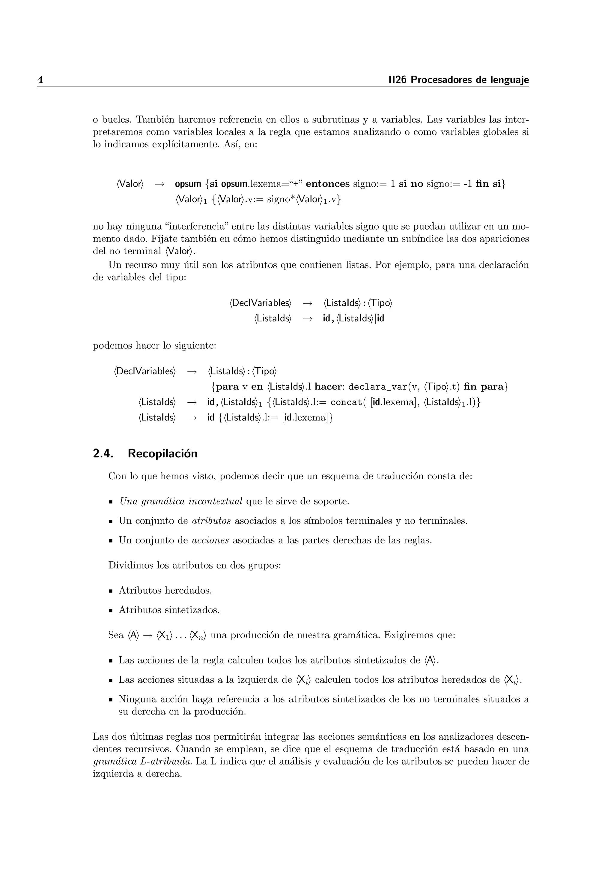 4                                                                            II26 Procesadores de lenguaje


    o bucles. Tambi´n haremos referencia en ellos a subrutinas y a variables. Las variables las inter-
                   e
    pretaremos como variables locales a la regla que estamos analizando o como variables globales si
    lo indicamos expl´
                     ıcitamente. As´ en:
                                   ı,


           Valor   → opsum {si opsum.lexema=“+” entonces signo:= 1 si no signo:= -1 ﬁn si}
                           Valor 1 { Valor .v:= signo* Valor 1 .v}

    no hay ninguna “interferencia” entre las distintas variables signo que se puedan utilizar en un mo-
    mento dado. F´ ıjate tambi´n en c´mo hemos distinguido mediante un sub´
                              e      o                                         ındice las dos apariciones
    del no terminal Valor .
        Un recurso muy util son los atributos que contienen listas. Por ejemplo, para una declaraci´n
                          ´                                                                            o
    de variables del tipo:

                                       DeclVariables    →     ListaIds : Tipo
                                             ListaIds   → id, ListaIds |id

    podemos hacer lo siguiente:

           DeclVariables     →    ListaIds : Tipo
                                  {para v en ListaIds .l hacer: declara_var(v, Tipo .t) ﬁn para}
                ListaIds     → id, ListaIds 1 { ListaIds .l:= concat( [id.lexema], ListaIds 1 .l)}
                ListaIds     → id { ListaIds .l:= [id.lexema]}


    2.4.     Recopilaci´n
                       o
       Con lo que hemos visto, podemos decir que un esquema de traducci´n consta de:
                                                                       o

           Una gram´tica incontextual que le sirve de soporte.
                   a
           Un conjunto de atributos asociados a los s´
                                                     ımbolos terminales y no terminales.
           Un conjunto de acciones asociadas a las partes derechas de las reglas.

       Dividimos los atributos en dos grupos:

           Atributos heredados.
           Atributos sintetizados.

       Sea A → X1 . . . Xn una producci´n de nuestra gram´tica. Exigiremos que:
                                       o                 a

           Las acciones de la regla calculen todos los atributos sintetizados de A .
           Las acciones situadas a la izquierda de Xi calculen todos los atributos heredados de Xi .
           Ninguna acci´n haga referencia a los atributos sintetizados de los no terminales situados a
                        o
           su derecha en la producci´n.
                                    o

    Las dos ultimas reglas nos permitir´n integrar las acciones sem´nticas en los analizadores descen-
            ´                          a                            a
    dentes recursivos. Cuando se emplean, se dice que el esquema de traducci´n est´ basado en una
                                                                                 o     a
    gram´tica L-atribuida. La L indica que el an´lisis y evaluaci´n de los atributos se pueden hacer de
         a                                      a                o
    izquierda a derecha.
 