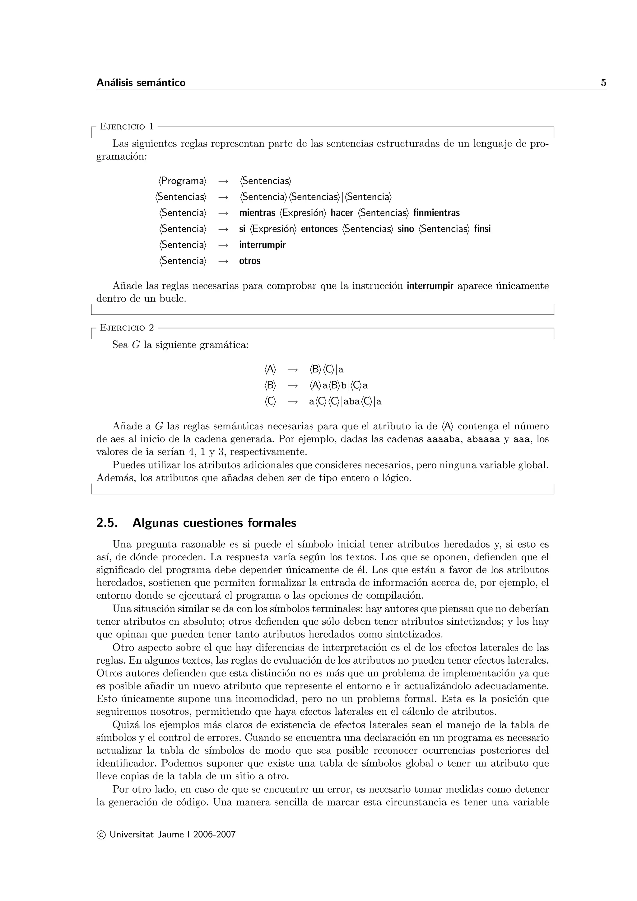 An´lisis sem´ntico
  a         a                                                                                             5



Ejercicio 1
   Las siguientes reglas representan parte de las sentencias estructuradas de un lenguaje de pro-
gramaci´n:
       o

               Programa    →      Sentencias
              Sentencias   →      Sentencia Sentencias | Sentencia
              Sentencia    → mientras Expresi´n hacer Sentencias ﬁnmientras
                                             o
              Sentencia    → si Expresi´n entonces Sentencias sino Sentencias ﬁnsi
                                       o
              Sentencia    → interrumpir
              Sentencia    → otros

   A˜ade las reglas necesarias para comprobar que la instrucci´n interrumpir aparece unicamente
     n                                                        o                      ´
dentro de un bucle.

Ejercicio 2
   Sea G la siguiente gram´tica:
                          a

                                       A   →     B C |a
                                       B   → A a B b| C a
                                       C   → a C C |aba C |a

    A˜ade a G las reglas sem´nticas necesarias para que el atributo ia de A contenga el n´mero
     n                         a                                                               u
de aes al inicio de la cadena generada. Por ejemplo, dadas las cadenas aaaaba, abaaaa y aaa, los
valores de ia ser´ 4, 1 y 3, respectivamente.
                 ıan
    Puedes utilizar los atributos adicionales que consideres necesarios, pero ninguna variable global.
Adem´s, los atributos que a˜adas deben ser de tipo entero o l´gico.
      a                       n                                  o



2.5.    Algunas cuestiones formales
      Una pregunta razonable es si puede el s´   ımbolo inicial tener atributos heredados y, si esto es
as´ de d´nde proceden. La respuesta var´ seg´n los textos. Los que se oponen, deﬁenden que el
   ı,      o                                  ıa    u
signiﬁcado del programa debe depender unicamente de ´l. Los que est´n a favor de los atributos
                                             ´               e               a
heredados, sostienen que permiten formalizar la entrada de informaci´n acerca de, por ejemplo, el
                                                                           o
entorno donde se ejecutar´ el programa o las opciones de compilaci´n.
                             a                                           o
      Una situaci´n similar se da con los s´
                 o                         ımbolos terminales: hay autores que piensan que no deber´ıan
tener atributos en absoluto; otros deﬁenden que s´lo deben tener atributos sintetizados; y los hay
                                                      o
que opinan que pueden tener tanto atributos heredados como sintetizados.
      Otro aspecto sobre el que hay diferencias de interpretaci´n es el de los efectos laterales de las
                                                                  o
reglas. En algunos textos, las reglas de evaluaci´n de los atributos no pueden tener efectos laterales.
                                                   o
Otros autores deﬁenden que esta distinci´n no es m´s que un problema de implementaci´n ya que
                                             o          a                                    o
es posible a˜adir un nuevo atributo que represente el entorno e ir actualiz´ndolo adecuadamente.
              n                                                                a
Esto unicamente supone una incomodidad, pero no un problema formal. Esta es la posici´n que
       ´                                                                                        o
seguiremos nosotros, permitiendo que haya efectos laterales en el c´lculo de atributos.
                                                                        a
      Quiz´ los ejemplos m´s claros de existencia de efectos laterales sean el manejo de la tabla de
          a                 a
s´
 ımbolos y el control de errores. Cuando se encuentra una declaraci´n en un programa es necesario
                                                                        o
actualizar la tabla de s´  ımbolos de modo que sea posible reconocer ocurrencias posteriores del
identiﬁcador. Podemos suponer que existe una tabla de s´       ımbolos global o tener un atributo que
lleve copias de la tabla de un sitio a otro.
      Por otro lado, en caso de que se encuentre un error, es necesario tomar medidas como detener
la generaci´n de c´digo. Una manera sencilla de marcar esta circunstancia es tener una variable
             o       o

c Universitat Jaume I 2006-2007
 