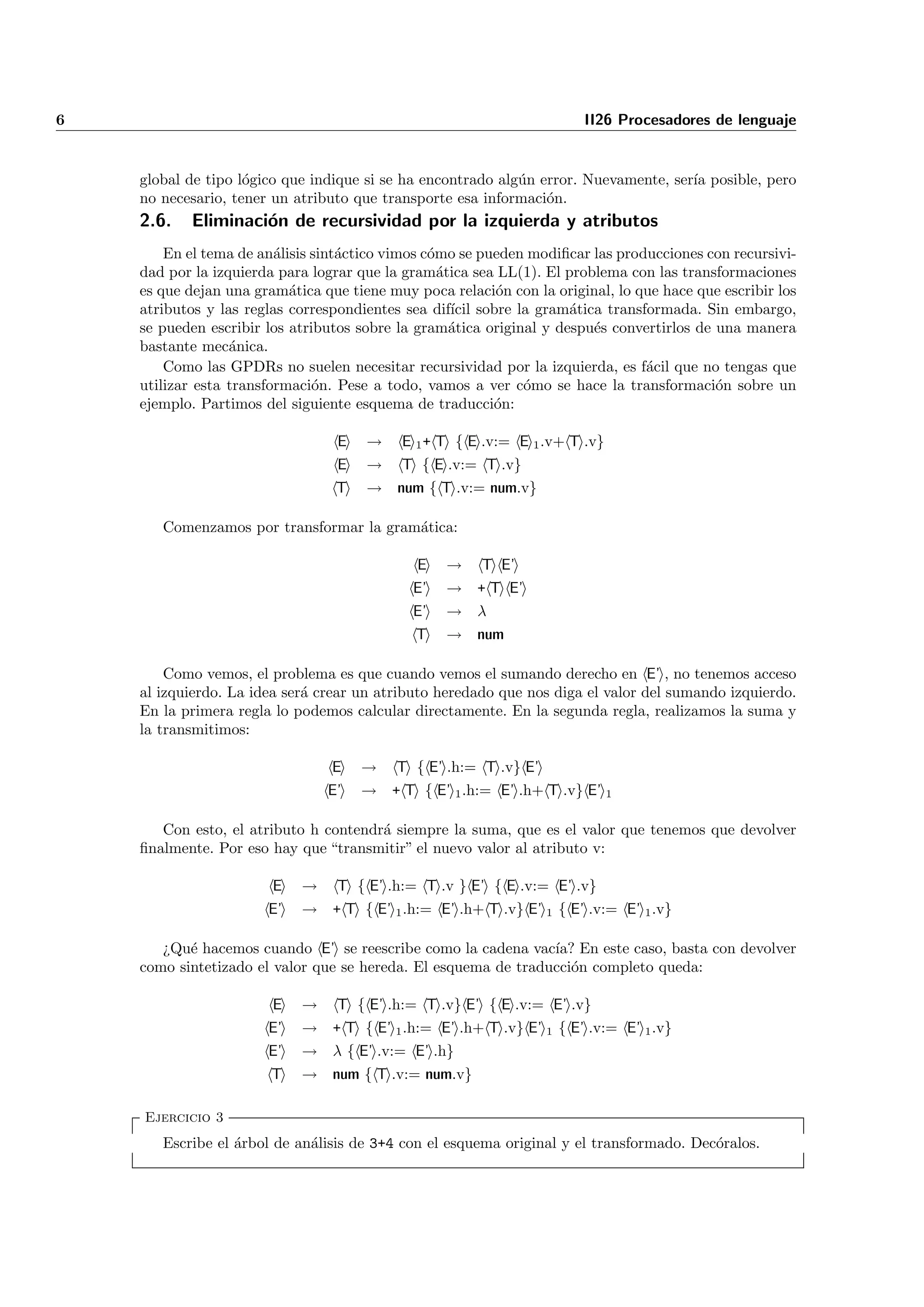 6                                                                      II26 Procesadores de lenguaje


    global de tipo l´gico que indique si se ha encontrado alg´n error. Nuevamente, ser´ posible, pero
                    o                                        u                        ıa
    no necesario, tener un atributo que transporte esa informaci´n.
                                                                 o
    2.6.   Eliminaci´n de recursividad por la izquierda y atributos
                    o
        En el tema de an´lisis sint´ctico vimos c´mo se pueden modiﬁcar las producciones con recursivi-
                         a         a             o
    dad por la izquierda para lograr que la gram´tica sea LL(1). El problema con las transformaciones
                                                   a
    es que dejan una gram´tica que tiene muy poca relaci´n con la original, lo que hace que escribir los
                           a                              o
    atributos y las reglas correspondientes sea dif´ sobre la gram´tica transformada. Sin embargo,
                                                     ıcil            a
    se pueden escribir los atributos sobre la gram´tica original y despu´s convertirlos de una manera
                                                     a                  e
    bastante mec´nica.
                  a
        Como las GPDRs no suelen necesitar recursividad por la izquierda, es f´cil que no tengas que
                                                                                a
    utilizar esta transformaci´n. Pese a todo, vamos a ver c´mo se hace la transformaci´n sobre un
                               o                              o                            o
    ejemplo. Partimos del siguiente esquema de traducci´n:o

                                  E   →    E 1 + T { E .v:= E 1 .v+ T .v}
                                 E    → T { E .v:= T .v}
                                 T    → num { T .v:= num.v}

       Comenzamos por transformar la gram´tica:
                                         a

                                              E   →     T E’
                                             E’   → + T E’
                                             E’   → λ
                                              T   → num

        Como vemos, el problema es que cuando vemos el sumando derecho en E’ , no tenemos acceso
    al izquierdo. La idea ser´ crear un atributo heredado que nos diga el valor del sumando izquierdo.
                             a
    En la primera regla lo podemos calcular directamente. En la segunda regla, realizamos la suma y
    la transmitimos:

                                 E    →    T { E’ .h:= T .v} E’
                                E’    → + T { E’ 1 .h:= E’ .h+ T .v} E’ 1

       Con esto, el atributo h contendr´ siempre la suma, que es el valor que tenemos que devolver
                                       a
    ﬁnalmente. Por eso hay que “transmitir” el nuevo valor al atributo v:

                        E   →     T { E’ .h:= T .v } E’ { E .v:= E’ .v}
                       E’   → + T { E’ 1 .h:= E’ .h+ T .v} E’ 1 { E’ .v:= E’ 1 .v}

       ¿Qu´ hacemos cuando E’ se reescribe como la cadena vac´ En este caso, basta con devolver
           e                                                    ıa?
    como sintetizado el valor que se hereda. El esquema de traducci´n completo queda:
                                                                   o

                        E   →     T { E’ .h:= T .v} E’ { E .v:= E’ .v}
                       E’   → + T { E’ 1 .h:= E’ .h+ T .v} E’ 1 { E’ .v:= E’ 1 .v}
                       E’   → λ { E’ .v:= E’ .h}
                       T    → num { T .v:= num.v}

    Ejercicio 3
       Escribe el ´rbol de an´lisis de 3+4 con el esquema original y el transformado. Dec´ralos.
                  a          a                                                           o
 