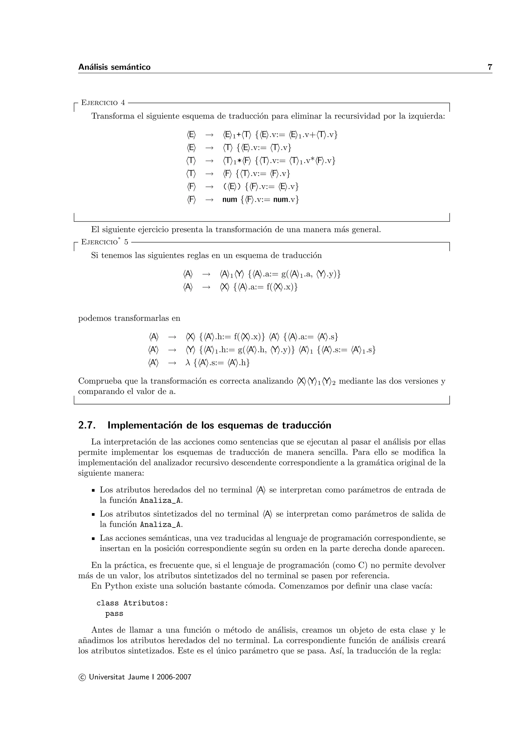 An´lisis sem´ntico
  a         a                                                                                          7



Ejercicio 4
   Transforma el siguiente esquema de traducci´n para eliminar la recursividad por la izquierda:
                                              o

                              E   →     E 1 + T { E .v:= E 1 .v+ T .v}
                              E   →     T { E .v:= T .v}
                              T   →     T 1 * F { T .v:= T 1 .v* F .v}
                              T   → F { T .v:= F .v}
                              F   → ( E ) { F .v:= E .v}
                              F   → num { F .v:= num.v}


   El siguiente ejercicio presenta la transformaci´n de una manera m´s general.
                                                  o                 a
Ejercicio* 5
   Si tenemos las siguientes reglas en un esquema de traducci´n
                                                             o

                             A    →    A 1 Y { A .a:= g( A 1 .a, Y .y)}
                             A    →    X { A .a:= f( X .x)}


podemos transformarlas en

                     A   →    X { A’ .h:= f( X .x)} A’ { A .a:= A’ .s}
                    A’   →    Y { A’ 1 .h:= g( A’ .h, Y .y)} A’ 1 { A’ .s:= A’ 1 .s}
                    A’   → λ { A’ .s:= A’ .h}

Comprueba que la transformaci´n es correcta analizando X Y 1 Y 2 mediante las dos versiones y
                             o
comparando el valor de a.


2.7.     Implementaci´n de los esquemas de traducci´n
                     o                             o
    La interpretaci´n de las acciones como sentencias que se ejecutan al pasar el an´lisis por ellas
                   o                                                                a
permite implementar los esquemas de traducci´n de manera sencilla. Para ello se modiﬁca la
                                                o
implementaci´n del analizador recursivo descendente correspondiente a la gram´tica original de la
              o                                                                a
siguiente manera:
       Los atributos heredados del no terminal A se interpretan como par´metros de entrada de
                                                                        a
       la funci´n Analiza_A.
               o
       Los atributos sintetizados del no terminal A se interpretan como par´metros de salida de
                                                                           a
       la funci´n Analiza_A.
               o
       Las acciones sem´nticas, una vez traducidas al lenguaje de programaci´n correspondiente, se
                        a                                                    o
       insertan en la posici´n correspondiente seg´n su orden en la parte derecha donde aparecen.
                            o                     u
   En la pr´ctica, es frecuente que, si el lenguaje de programaci´n (como C) no permite devolver
           a                                                     o
m´s de un valor, los atributos sintetizados del no terminal se pasen por referencia.
 a
   En Python existe una soluci´n bastante c´moda. Comenzamos por deﬁnir una clase vac´
                                o              o                                          ıa:
       class Atributos:
         pass
    Antes de llamar a una funci´n o m´todo de an´lisis, creamos un objeto de esta clase y le
                                  o        e          a
a˜adimos los atributos heredados del no terminal. La correspondiente funci´n de an´lisis crear´
 n                                                                            o       a            a
los atributos sintetizados. Este es el unico par´metro que se pasa. As´ la traducci´n de la regla:
                                       ´        a                     ı,           o

c Universitat Jaume I 2006-2007
 