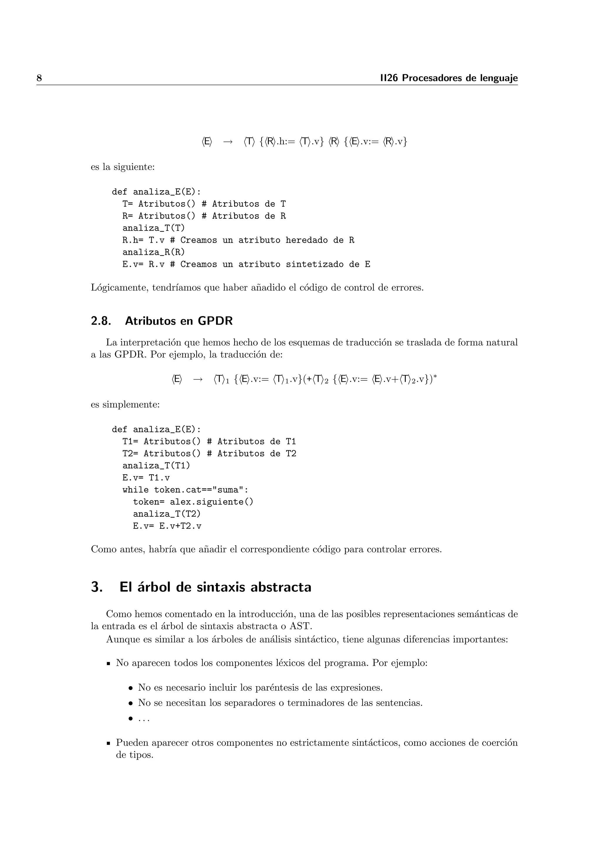 8                                                                         II26 Procesadores de lenguaje




                                 E    →    T { R .h:= T .v} R { E .v:= R .v}

    es la siguiente:

           def analiza_E(E):
             T= Atributos() # Atributos de T
             R= Atributos() # Atributos de R
             analiza_T(T)
             R.h= T.v # Creamos un atributo heredado de R
             analiza_R(R)
             E.v= R.v # Creamos un atributo sintetizado de E

    L´gicamente, tendr´
     o                ıamos que haber a˜adido el c´digo de control de errores.
                                       n          o


    2.8.     Atributos en GPDR
        La interpretaci´n que hemos hecho de los esquemas de traducci´n se traslada de forma natural
                       o                                             o
    a las GPDR. Por ejemplo, la traducci´n de:
                                         o

                        E    →       T 1 { E .v:= T 1 .v}(+ T 2 { E .v:= E .v+ T 2 .v})∗

    es simplemente:

           def analiza_E(E):
             T1= Atributos() # Atributos de T1
             T2= Atributos() # Atributos de T2
             analiza_T(T1)
             E.v= T1.v
             while token.cat=="suma":
               token= alex.siguiente()
               analiza_T(T2)
               E.v= E.v+T2.v

    Como antes, habr´ que a˜adir el correspondiente c´digo para controlar errores.
                    ıa     n                         o


    3.      El ´rbol de sintaxis abstracta
               a
        Como hemos comentado en la introducci´n, una de las posibles representaciones sem´nticas de
                                                 o                                            a
    la entrada es el ´rbol de sintaxis abstracta o AST.
                     a
        Aunque es similar a los ´rboles de an´lisis sint´ctico, tiene algunas diferencias importantes:
                                 a            a         a

           No aparecen todos los componentes l´xicos del programa. Por ejemplo:
                                              e

              • No es necesario incluir los par´ntesis de las expresiones.
                                               e
              • No se necesitan los separadores o terminadores de las sentencias.
              • ...

           Pueden aparecer otros componentes no estrictamente sint´cticos, como acciones de coerci´n
                                                                  a                               o
           de tipos.
 