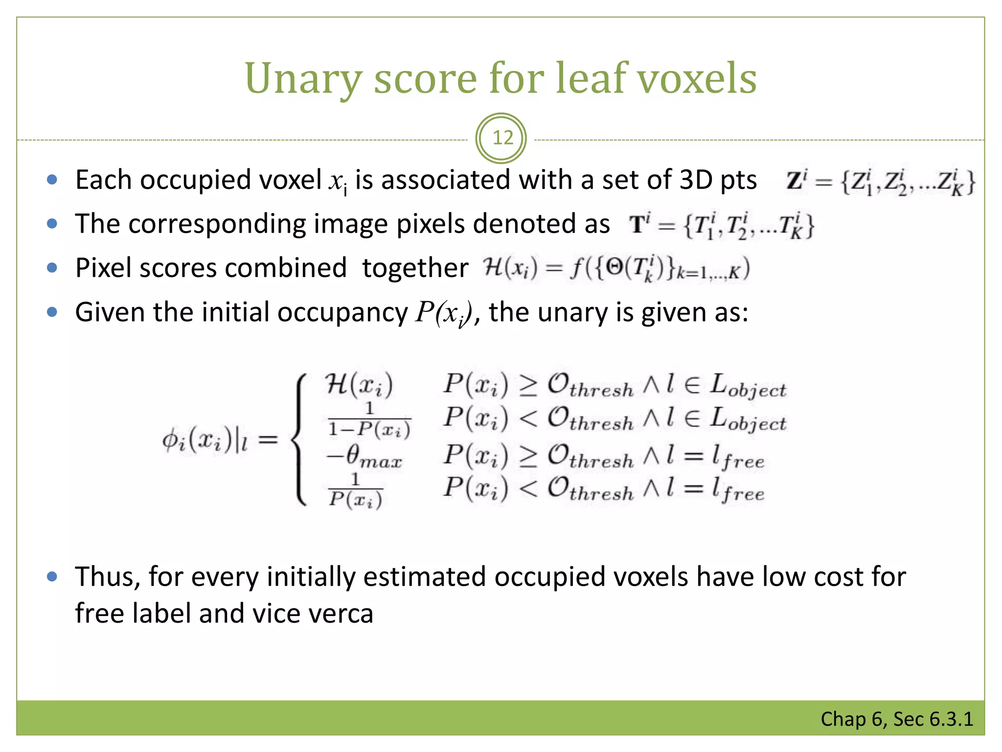  Each occupied voxel xi is associated with a set of 3D pts
 The corresponding image pixels denoted as
 Pixel scores combined together
 Given the initial occupancy P(xi), the unary is given as:
 Thus, for every initially estimated occupied voxels have low cost for
free label and vice verca
Unary score for leaf voxels
12
Chap 6, Sec 6.3.1
 