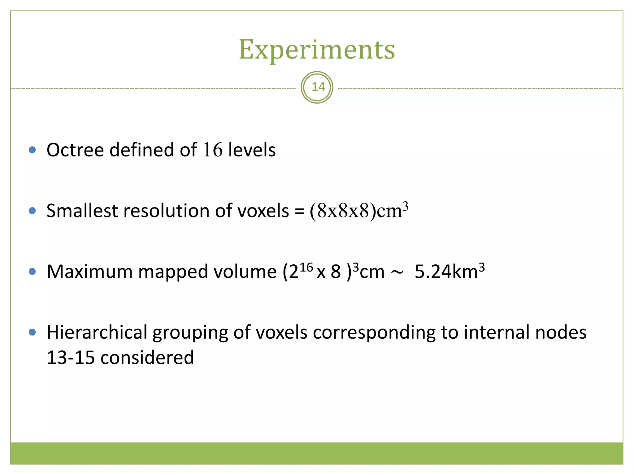 Experiments
14
 Octree defined of 16 levels
 Smallest resolution of voxels = (8x8x8)cm3
 Maximum mapped volume (216 x 8 )3cm ~ 5.24km3
 Hierarchical grouping of voxels corresponding to internal nodes
13-15 considered
 