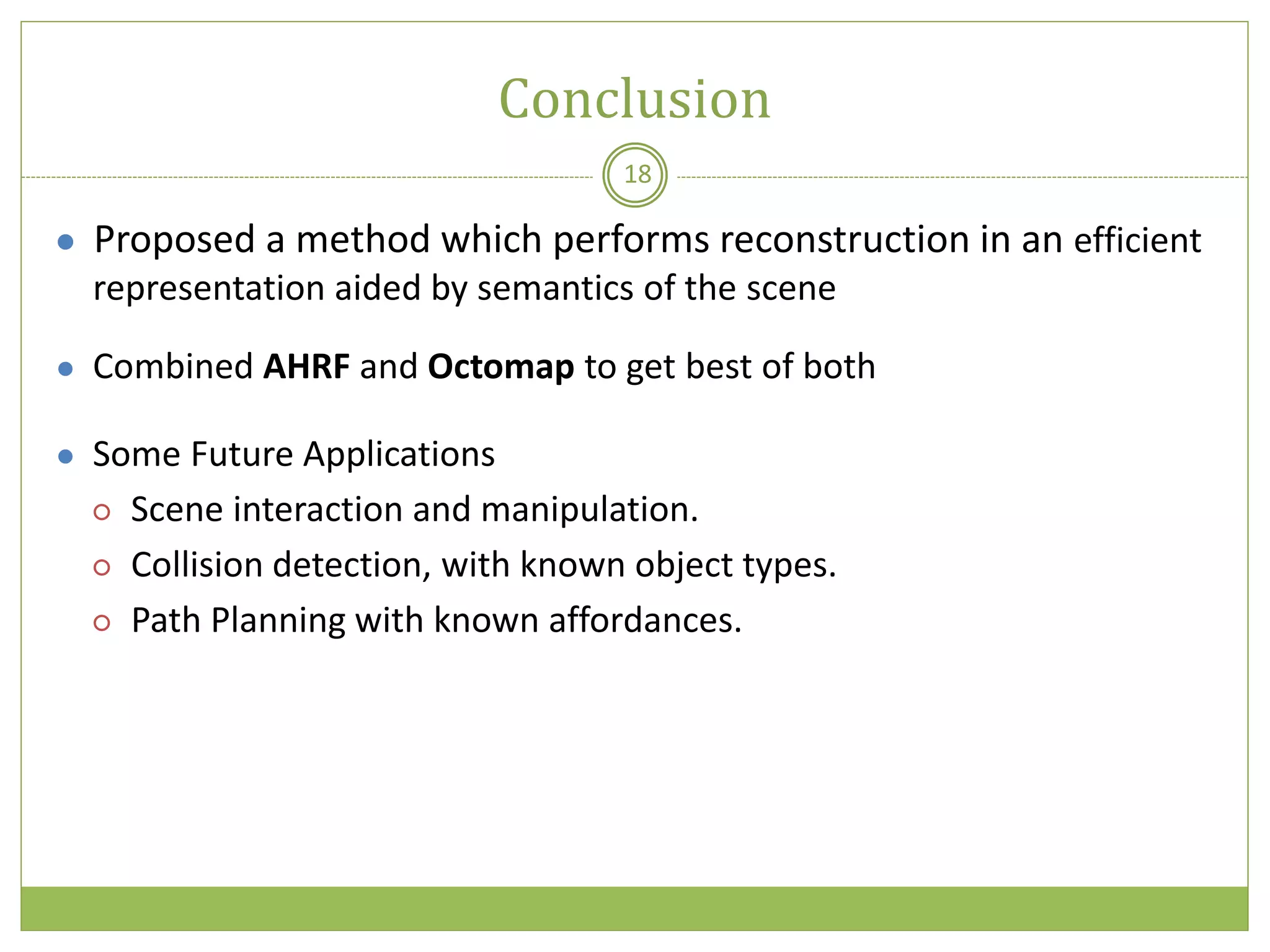 Conclusion
18
● Proposed a method which performs reconstruction in an efficient
representation aided by semantics of the scene
● Combined AHRF and Octomap to get best of both
● Some Future Applications
○ Scene interaction and manipulation.
○ Collision detection, with known object types.
○ Path Planning with known affordances.
 