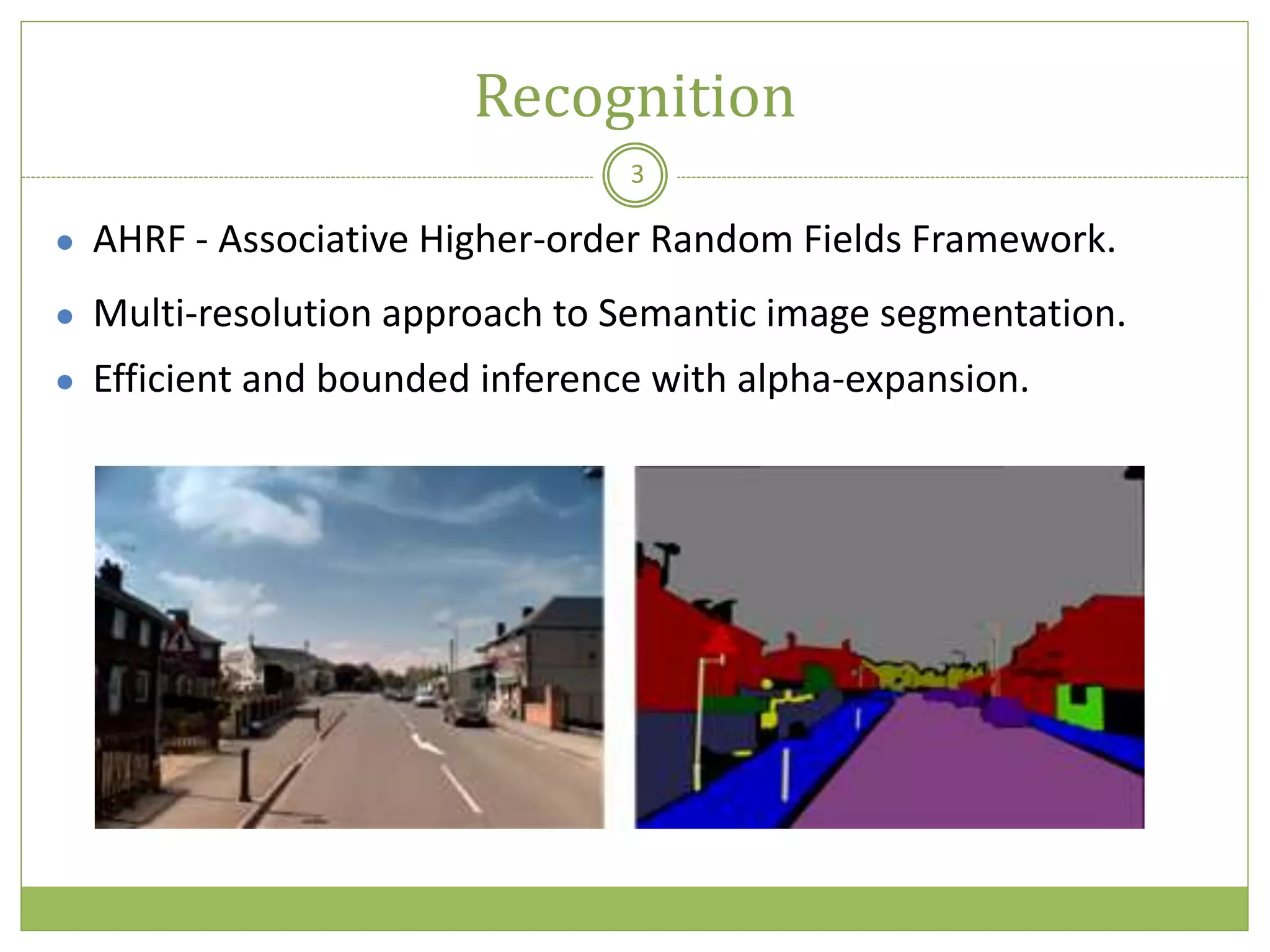 Recognition
3
● AHRF - Associative Higher-order Random Fields Framework.
● Multi-resolution approach to Semantic image segmentation.
● Efficient and bounded inference with alpha-expansion.
 