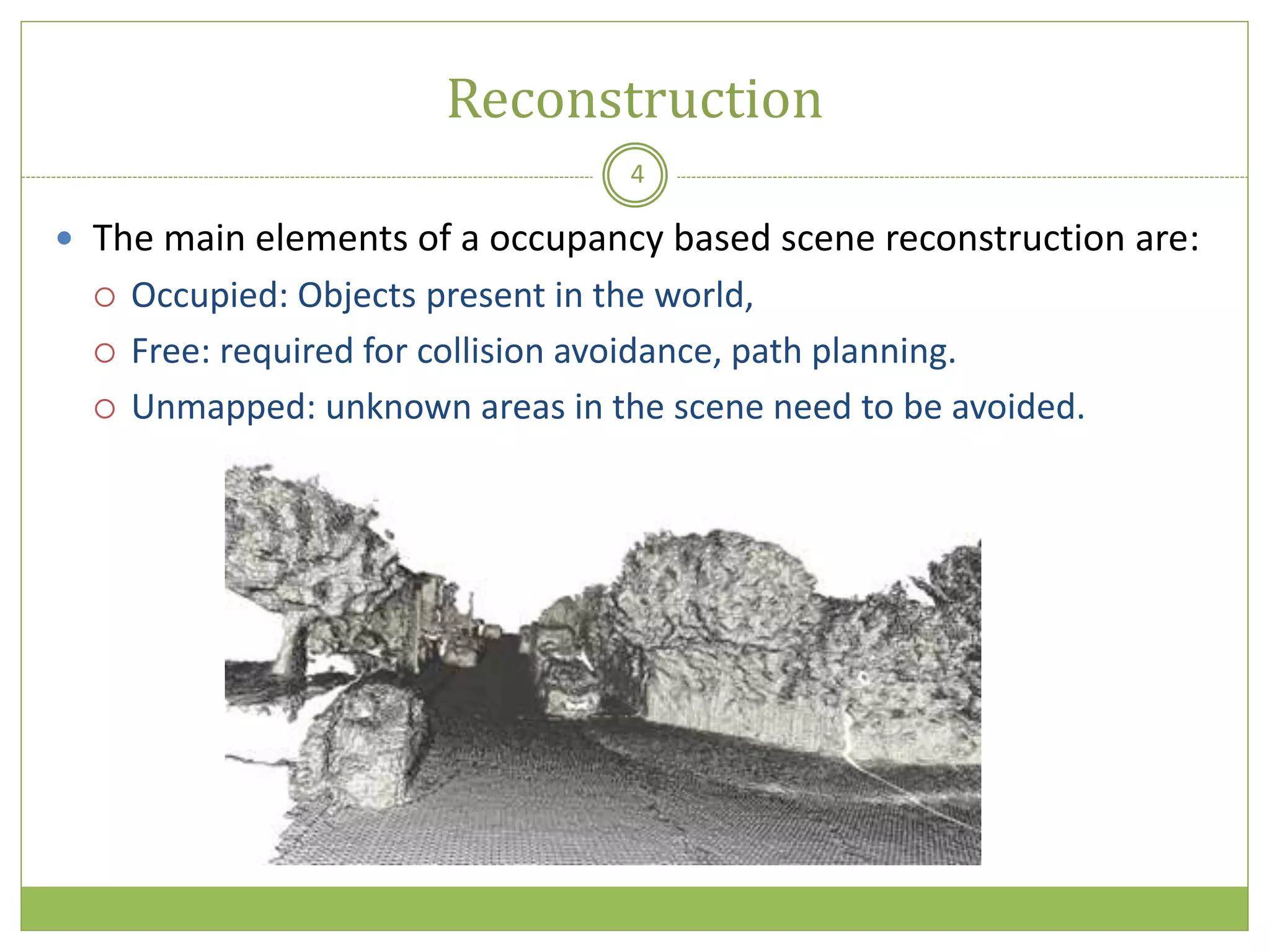 Reconstruction
4
 The main elements of a occupancy based scene reconstruction are:
 Occupied: Objects present in the world,
 Free: required for collision avoidance, path planning.
 Unmapped: unknown areas in the scene need to be avoided.
 