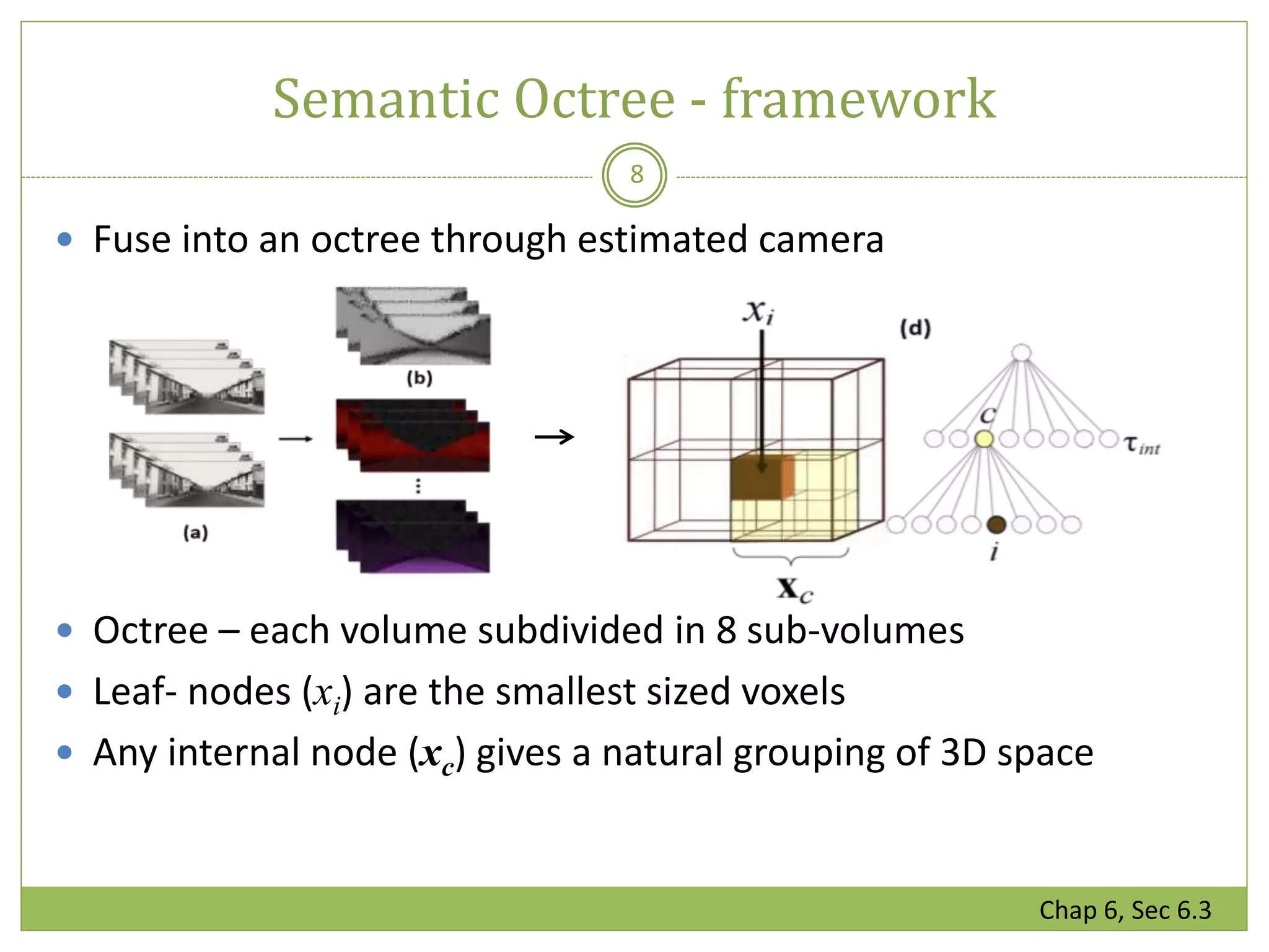 Semantic Octree - framework
8
 Fuse into an octree through estimated camera
 Octree – each volume subdivided in 8 sub-volumes
 Leaf- nodes (xi) are the smallest sized voxels
 Any internal node (xc) gives a natural grouping of 3D space
Chap 6, Sec 6.3
 